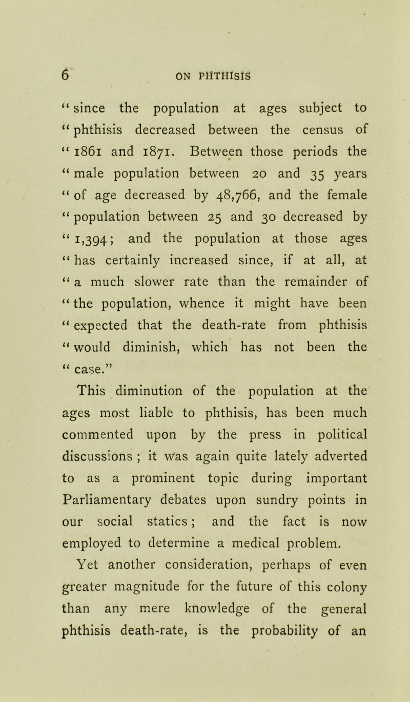 ‘‘ since the population at ages subject to ** phthisis decreased between the census of “ i86i and 1871. Between those periods the “ male population between 20 and 35 years “ of age decreased by 48,766, and the female population between 25 and 30 decreased by ‘‘1,394; population at those ages ‘‘ has certainly increased since, if at all, at “ a much slower rate than the remainder of the population, whence it might have been expected that the death-rate from phthisis would diminish, which has not been the ‘‘ case.” This diminution of the population at the ages most liable to phthisis, has been much commented upon by the press in political discussions ; it was again quite lately adverted to as a prominent topic during important Parliamentary debates upon sundry points in our social statics; and the fact is now employed to determine a medical problem. Yet another consideration, perhaps of even greater magnitude for the future of this colony than any mere knowledge of the general phthisis death-rate, is the probability of an