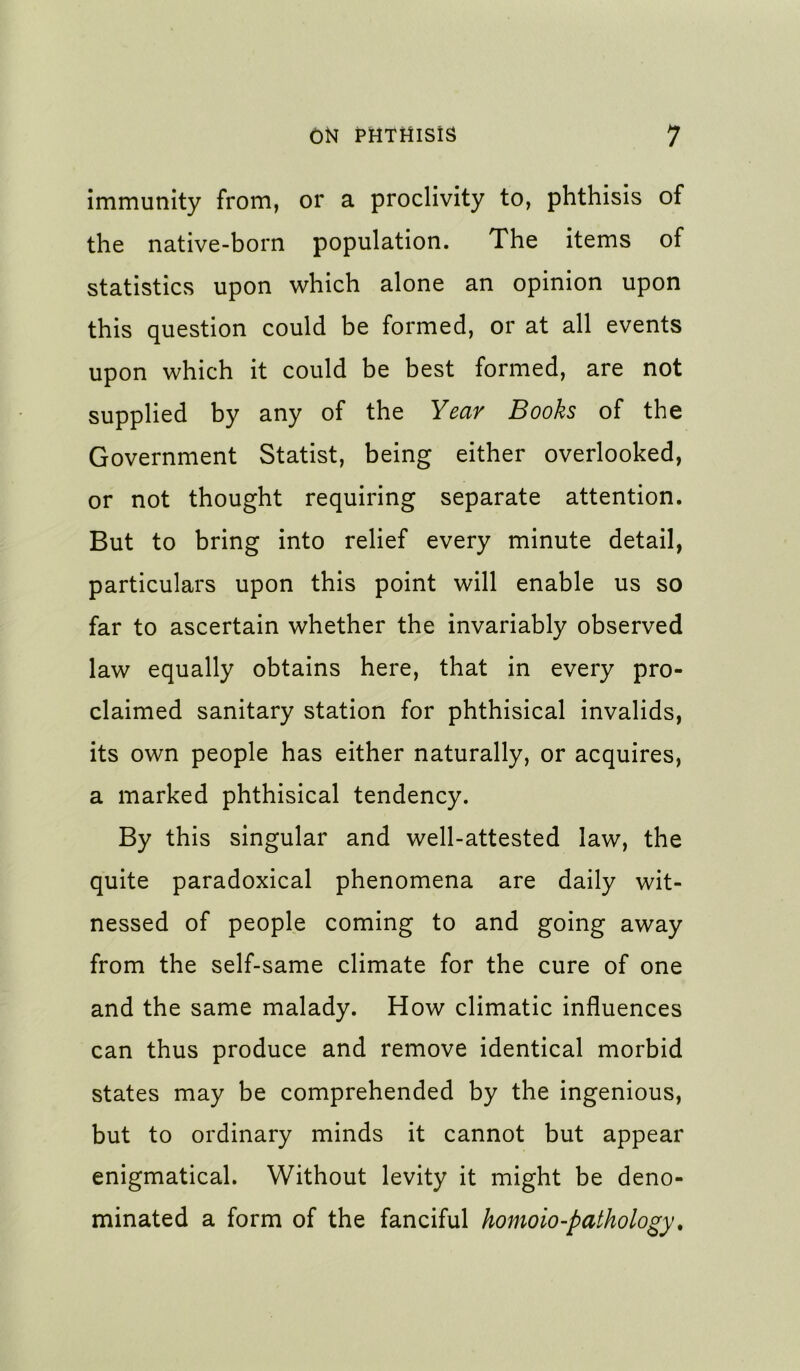 immunity from, or a proclivity to, phthisis of the native-born population. The items of statistics upon which alone an opinion upon this question could be formed, or at all events upon which it could be best formed, are not supplied by any of the Year Books of the Government Statist, being either overlooked, or not thought requiring separate attention. But to bring into relief every minute detail, particulars upon this point will enable us so far to ascertain whether the invariably observed law equally obtains here, that in every pro- claimed sanitary station for phthisical invalids, its own people has either naturally, or acquires, a marked phthisical tendency. By this singular and well-attested law, the quite paradoxical phenomena are daily wit- nessed of people coming to and going away from the self-same climate for the cure of one and the same malady. How climatic influences can thus produce and remove identical morbid states may be comprehended by the ingenious, but to ordinary minds it cannot but appear enigmatical. Without levity it might be deno- minated a form of the fanciful homoio-pathology.