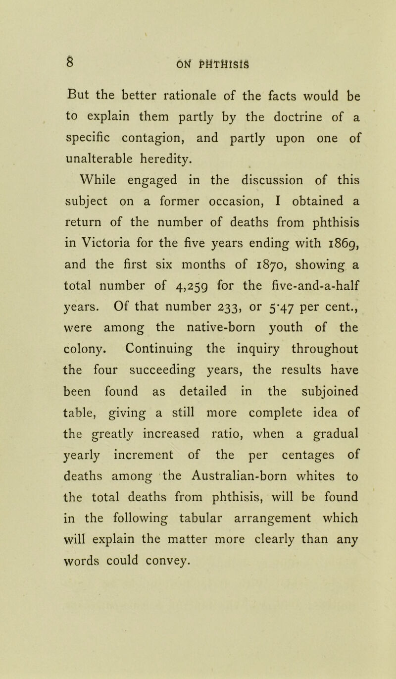 But the better rationale of the facts would be to explain them partly by the doctrine of a specific contagion, and partly upon one of unalterable heredity. While engaged in the discussion of this subject on a former occasion, I obtained a return of the number of deaths from phthisis in Victoria for the five years ending with i86g, and the first six months of 1870, showing a total number of 4,259 for the five-and-a-half years. Of that number 233, or 5*47 per cent., were among the native-born youth of the colony. Continuing the inquiry throughout the four succeeding years, the results have been found as detailed in the subjoined table, giving a still more complete idea of the greatly increased ratio, when a gradual yearly increment of the per centages of deaths among the Australian-born whites to the total deaths from phthisis, will be found in the following tabular arrangement which will explain the matter more clearly than any words could convey.