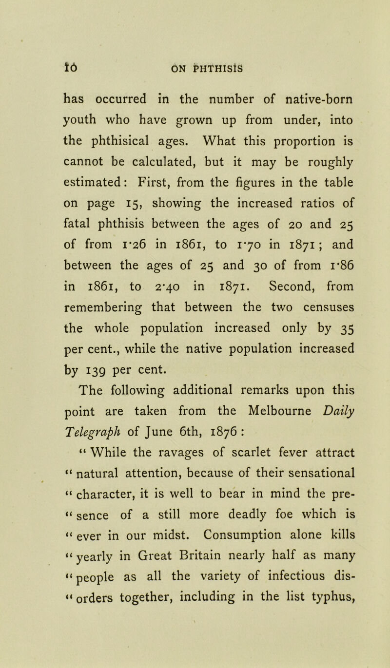 has occurred in the number of native-born youth who have grown up from under, into the phthisical ages. What this proportion is cannot be calculated, but it may be roughly estimated: First, from the figures in the table on page 15, showing the increased ratios of fatal phthisis between the ages of 20 and 25 of from 1*26 in 1861, to 170 in 1871 ; and between the ages of 25 and 30 of from i*86 in 1861, to 2*40 in 1871. Second, from remembering that between the two censuses the whole population increased only by 35 per cent., while the native population increased by 139 per cent. The following additional remarks upon this point are taken from the Melbourne Daily Telegraph of June 6th, 1876 : “ While the ravages of scarlet fever attract “ natural attention, because of their sensational character, it is well to bear in mind the pre- “ sence of a still more deadly foe which is “ ever in our midst. Consumption alone kills ‘‘ yearly in Great Britain nearly half as many “ people as all the variety of infectious dis- “ orders together, including in the list typhus,