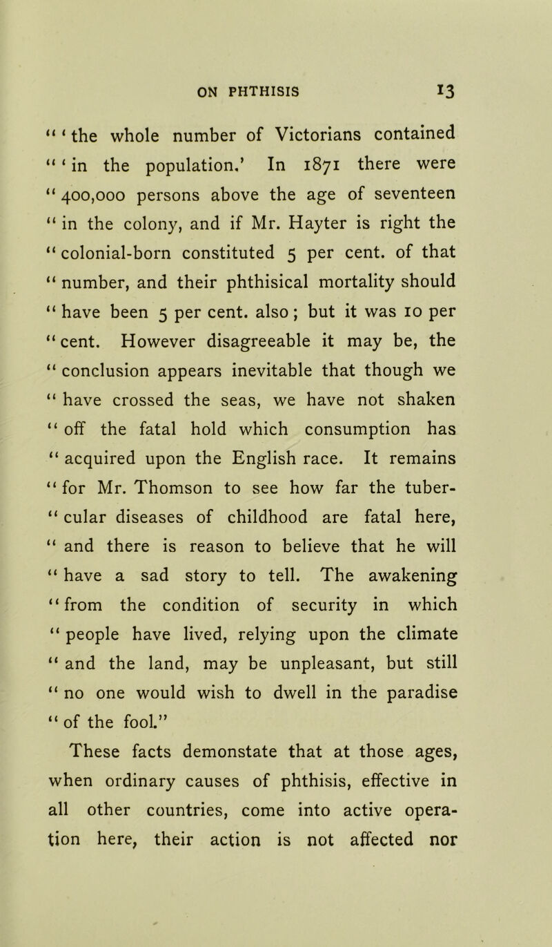 “ * the whole number of Victorians contained ** * in the population/ In 1871 there were “ 400,000 persons above the age of seventeen “ in the colony, and if Mr. Hayter is right the colonial-born constituted 5 per cent, of that number, and their phthisical mortality should “ have been 5 per cent, also; but it was 10 per ** cent. However disagreeable it may be, the conclusion appears inevitable that though we “ have crossed the seas, we have not shaken “ olf the fatal hold which consumption has “ acquired upon the English race. It remains “ for Mr. Thomson to see how far the tuber- “ cular diseases of childhood are fatal here, “ and there is reason to believe that he will “ have a sad story to tell. The awakening “from the condition of security in which “ people have lived, relying upon the climate ‘‘ and the land, may be unpleasant, but still no one would wish to dwell in the paradise “ of the fool.” These facts demonstate that at those ages, when ordinary causes of phthisis, effective in all other countries, come into active opera- tion here, their action is not affected nor