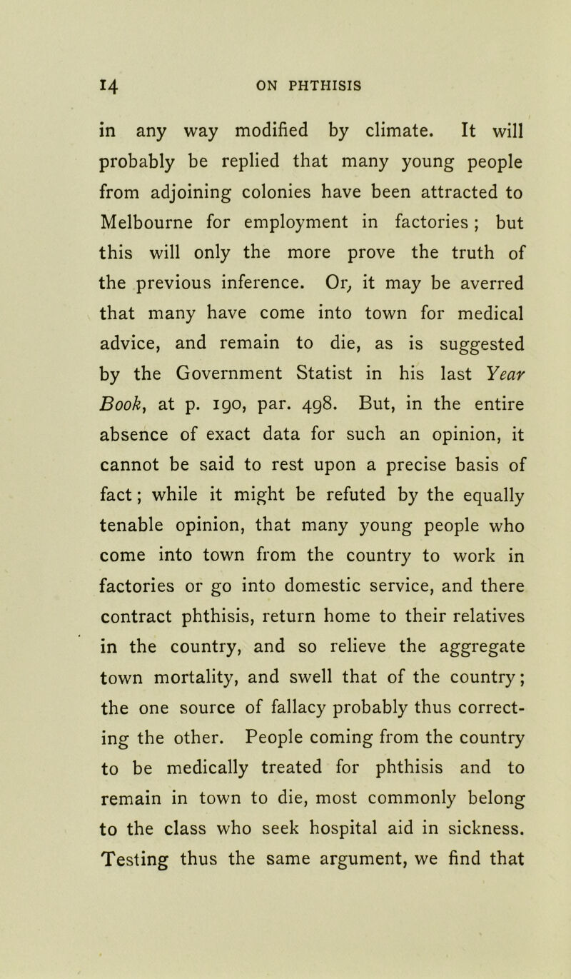 in any way modified by climate. It will probably be replied that many young people from adjoining colonies have been attracted to Melbourne for employment in factories; but this will only the more prove the truth of the previous inference. Or^ it may be averred that many have come into town for medical advice, and remain to die, as is suggested by the Government Statist in his last Year Book, at p. igo, par. 498. But, in the entire absence of exact data for such an opinion, it cannot be said to rest upon a precise basis of fact; while it might be refuted by the equally tenable opinion, that many young people who come into town from the country to work in factories or go into domestic service, and there contract phthisis, return home to their relatives in the country, and so relieve the aggregate town mortality, and swell that of the country; the one source of fallacy probably thus correct- ing the other. People coming from the country to be medically treated for phthisis and to remain in town to die, most commonly belong to the class who seek hospital aid in sickness. Testing thus the same argument, we find that