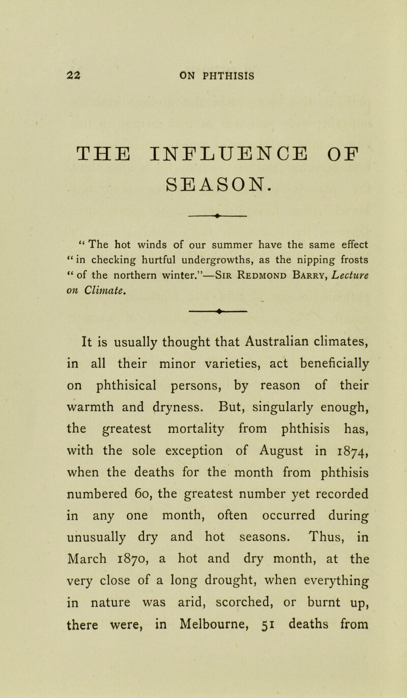 THE INFLUENCE OF SEASON. « “ The hot winds of our summer have the same effect “ in checking hurtful undergrowths, as the nipping frosts “ of the northern winter.”—Sir Redmond Barry, Lecture on Climate, ♦ It is usually thought that Australian climates, in all their minor varieties, act beneficially on phthisical persons, by reason of their warmth and dryness. But, singularly enough, the greatest mortality from phthisis has, with the sole exception of August in 1874, when the deaths for the month from phthisis numbered 60, the greatest number yet recorded in any one month, often occurred during unusually dry and hot seasons. Thus, in March 1870, a hot and dry month, at the very close of a long drought, when everything in nature was arid, scorched, or burnt up, there were, in Melbourne, 51 deaths from