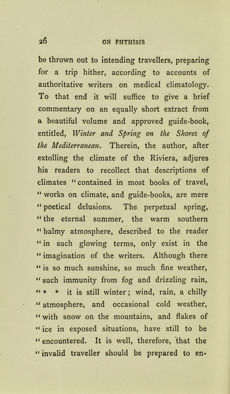 be thrown out to intending travellers, preparing for a trip hither, according to accounts of authoritative writers on medical climatology. To that end it will suffice to give a brief commentary on an equally short extract from a beautiful volume and approved guide-book, entitled. Winter and Spring on the Shores of the Mediterranean, Therein, the author, after extolling the climate of the Riviera, adjures his readers to recollect that descriptions of climates “ contained in most books of travel, “ works on climate, and guide-books, are mere ** poetical delusions. The perpetual spring, the eternal summer, the warm southern “ balmy atmosphere, described to the reader in such glowing terms, only exist in the “ imagination of the writers. Although there “ is so much sunshine, so much fine weather, ** such immunity from fog and drizzling rain, * * it is still winter; wind, rain, a chilly ** atmosphere, and occasional cold weather, ** with snow on the mountains, and flakes of “ ice in exposed situations, have still to be “ encountered. It is well, therefore, that the “ invalid traveller should be prepared to en-