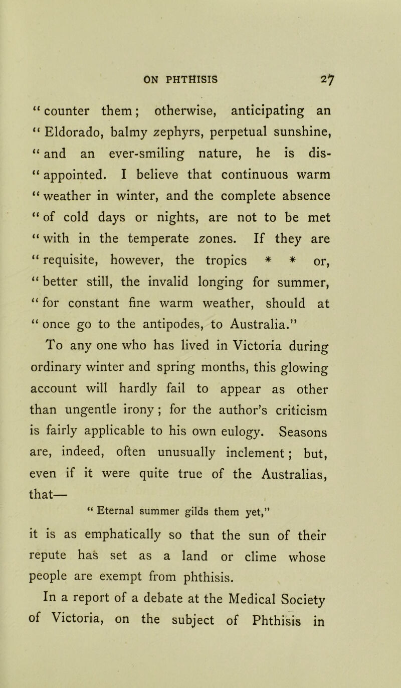 “ counter them; otherwise, anticipating an ‘‘ Eldorado, balmy zephyrs, perpetual sunshine, ** and an ever-smiling nature, he is dis- appointed. I believe that continuous warm ** weather in winter, and the complete absence of cold days or nights, are not to be met with in the temperate zones. If they are “ requisite, however, the tropics * * or, better still, the invalid longing for summer, for constant fine warm weather, should at “ once go to the antipodes, to Australia.” To any one who has lived in Victoria during ordinary winter and spring months, this glowing account will hardly fail to appear as other than ungentle irony ; for the author’s criticism is fairly applicable to his own eulogy. Seasons are, indeed, often unusually inclement; but, even if it were quite true of the Australias, that— “ Eternal summer gilds them yet,” it is as emphatically so that the sun of their repute has set as a land or clime whose people are exempt from phthisis. In a report of a debate at the Medical Society of Victoria, on the subject of Phthisis in