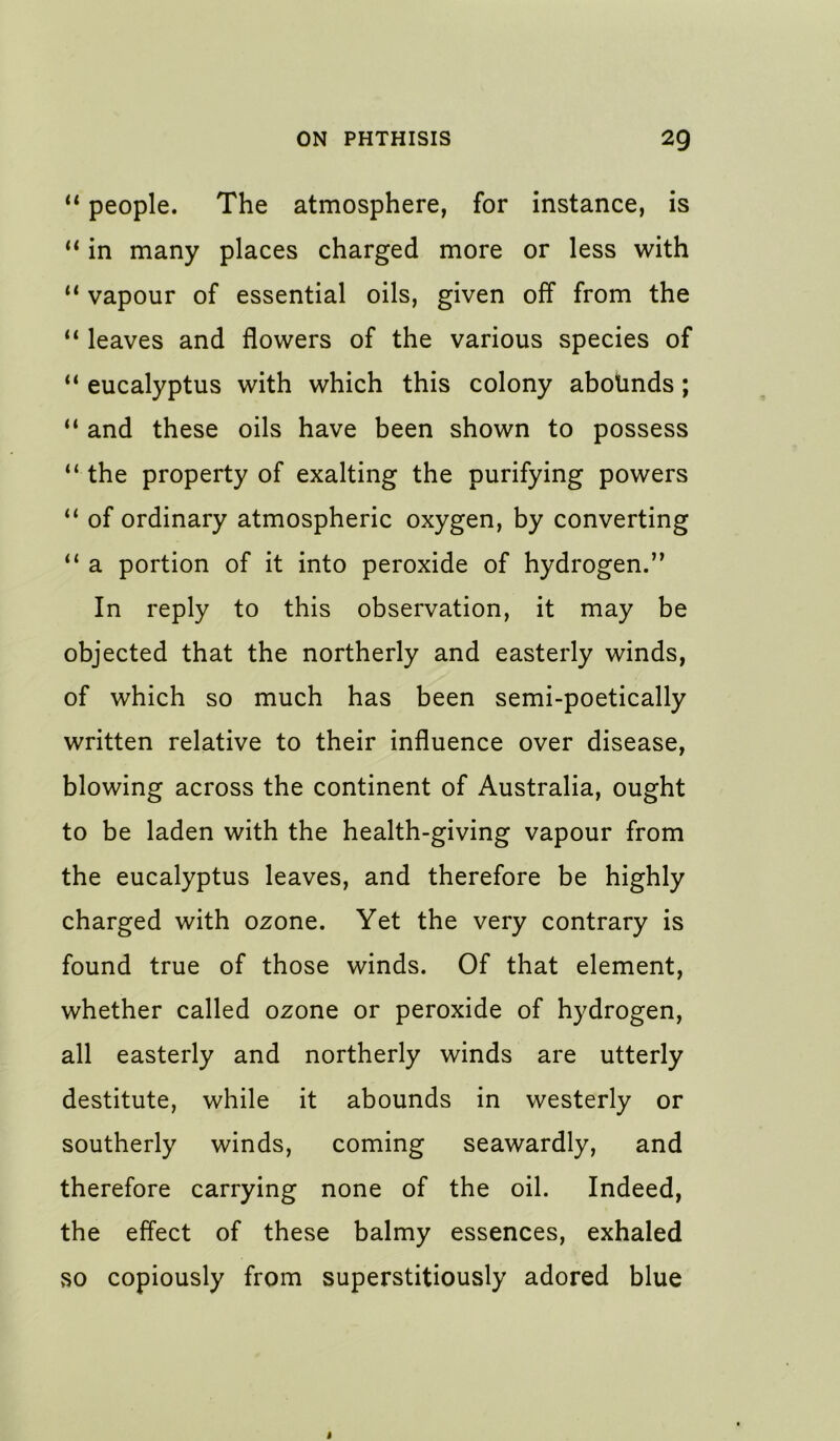 people. The atmosphere, for instance, is in many places charged more or less with “ vapour of essential oils, given off from the “ leaves and flowers of the various species of ** eucalyptus with which this colony aboUnds; and these oils have been shown to possess the property of exalting the purifying powers “ of ordinary atmospheric oxygen, by converting a portion of it into peroxide of hydrogen.” In reply to this observation, it may be objected that the northerly and easterly winds, of which so much has been semi-poetically written relative to their influence over disease, blowing across the continent of Australia, ought to be laden with the health-giving vapour from the eucalyptus leaves, and therefore be highly charged with ozone. Yet the very contrary is found true of those winds. Of that element, whether called ozone or peroxide of hydrogen, all easterly and northerly winds are utterly destitute, while it abounds in westerly or southerly winds, coming seawardly, and therefore carrying none of the oil. Indeed, the effect of these balmy essences, exhaled vSO copiously from superstitiously adored blue