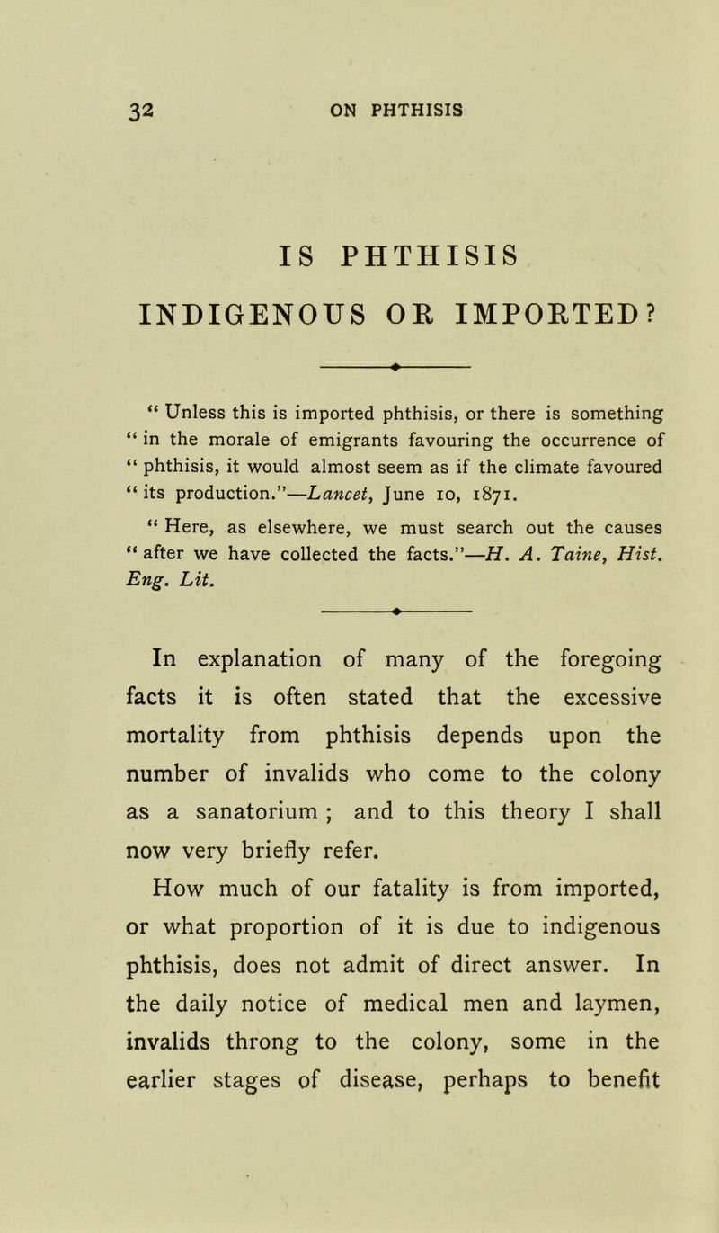 IS PHTHISIS INDIGENOUS OE IMPORTED? » “ Unless this is imported phthisis, or there is something “ in the morale of emigrants favouring the occurrence of “ phthisis, it would almost seem as if the climate favoured “ its production.”—Lancet^ June lo, 1871. “ Here, as elsewhere, we must search out the causes “after we have collected the facts.”—H. A. Taine^ Hist, Eng, Lit, In explanation of many of the foregoing facts it is often stated that the excessive mortality from phthisis depends upon the number of invalids who come to the colony as a sanatorium ; and to this theory I shall now very briefly refer. How much of our fatality is from imported, or what proportion of it is due to indigenous phthisis, does not admit of direct answer. In the daily notice of medical men and laymen, invalids throng to the colony, some in the earlier stages of disease, perhaps to benefit