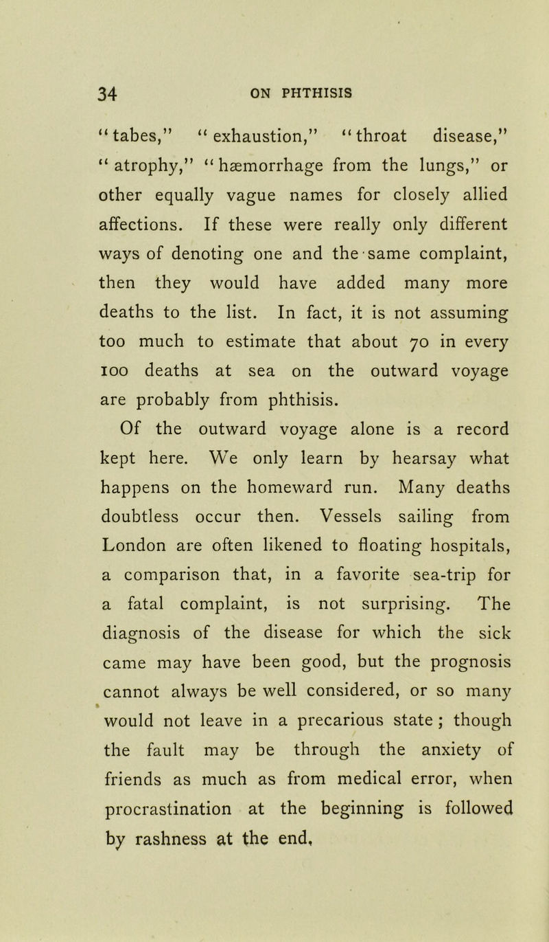 “tabes,” “exhaustion,” “throat disease,” “atrophy,” “haemorrhage from the lungs,” or other equally vague names for closely allied affections. If these were really only different ways of denoting one and the same complaint, then they would have added many more deaths to the list. In fact, it is not assuming too much to estimate that about 70 in every 100 deaths at sea on the outward voyage are probably from phthisis. Of the outward voyage alone is a record kept here. We only learn by hearsay what happens on the homeward run. Many deaths doubtless occur then. Vessels sailing from London are often likened to floating hospitals, a comparison that, in a favorite sea-trip for a fatal complaint, is not surprising. The diagnosis of the disease for which the sick came may have been good, but the prognosis cannot always be well considered, or so many would not leave in a precarious state ; though the fault may be through the anxiety of friends as much as from medical error, when procrastination at the beginning is followed by rashness at the end.