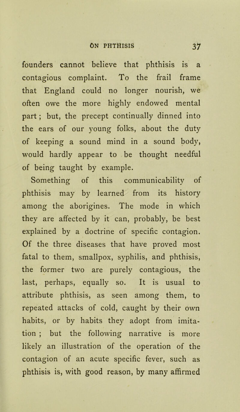 founders cannot believe that phthisis is a contagious complaint. To the frail frame that England could no longer nourish, we often owe the more highly endowed mental part; but, the precept continually dinned into the ears of our young folks, about the duty of keeping a sound mind in a sound body, would hardly appear to be thought needful of being taught by example. Something of this communicability of phthisis may by learned from its history among the aborigines. The mode in which they are affected by it can, probably, be best explained by a doctrine of specific contagion. Of the three diseases that have proved most fatal to them, smallpox, syphilis, and phthisis, the former two are purely contagious, the last, perhaps, equally so. It is usual to attribute phthisis, as seen among them, to repeated attacks of cold, caught by their own habits, or by habits they adopt from imita- tion ; but the following narrative is more likely an illustration of the operation of the contagion of an acute specific fever, such as phthisis is, with good reason, by many affirmed