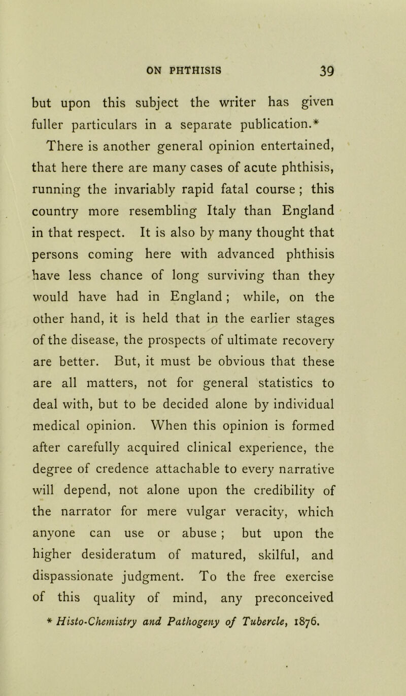 but upon this subject the writer has given fuller particulars in a separate publication.* There is another general opinion entertained, that here there are many cases of acute phthisis, running the invariably rapid fatal course ; this country more resembling Italy than England ' in that respect. It is also by many thought that persons coming here with advanced phthisis have less chance of long surviving than they would have had in England; while, on the other hand, it is held that in the earlier stages of the disease, the prospects of ultimate recovery are better. But, it must be obvious that these are all matters, not for general statistics to deal with, but to be decided alone by individual medical opinion. When this opinion is formed after carefully acquired clinical experience, the degree of credence attachable to every narrative will depend, not alone upon the credibility of the narrator for mere vulgar veracity, which anyone can use or abuse ; but upon the higher desideratum of matured, skilful, and dispassionate judgment. To the free exercise of this quality of mind, any preconceived * Histo-Chemistry and Pathogeny of Tubercle^ 1876.