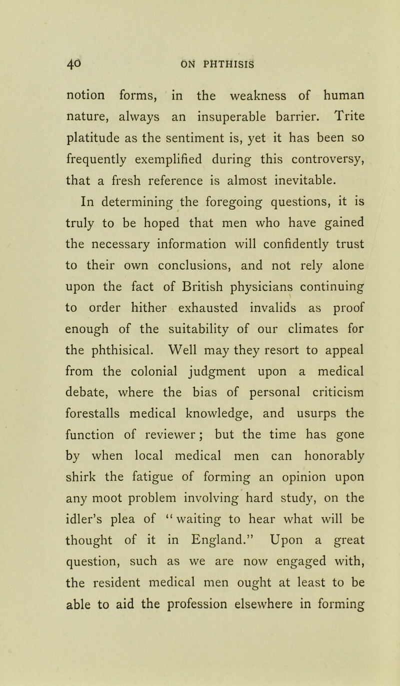 notion forms, in the weakness of human nature, always an insuperable barrier. Trite platitude as the sentiment is, yet it has been so frequently exemplified during this controversy, that a fresh reference is almost inevitable. In determining the foregoing questions, it is truly to be hoped that men who have gained the necessary information will confidently trust to their own conclusions, and not rely alone upon the fact of British physicians continuing to order hither exhausted invalids as proof enough of the suitability of our climates for the phthisical. Well may they resort to appeal from the colonial judgment upon a medical debate, where the bias of personal criticism forestalls medical knowledge, and usurps the function of reviewer; but the time has gone by when local medical men can honorably shirk the fatigue of forming an opinion upon any moot problem involving hard study, on the idler’s plea of ‘‘waiting to hear what will be thought of it in England.” Upon a great question, such as we are now engaged with, the resident medical men ought at least to be able to aid the profession elsewhere in forming