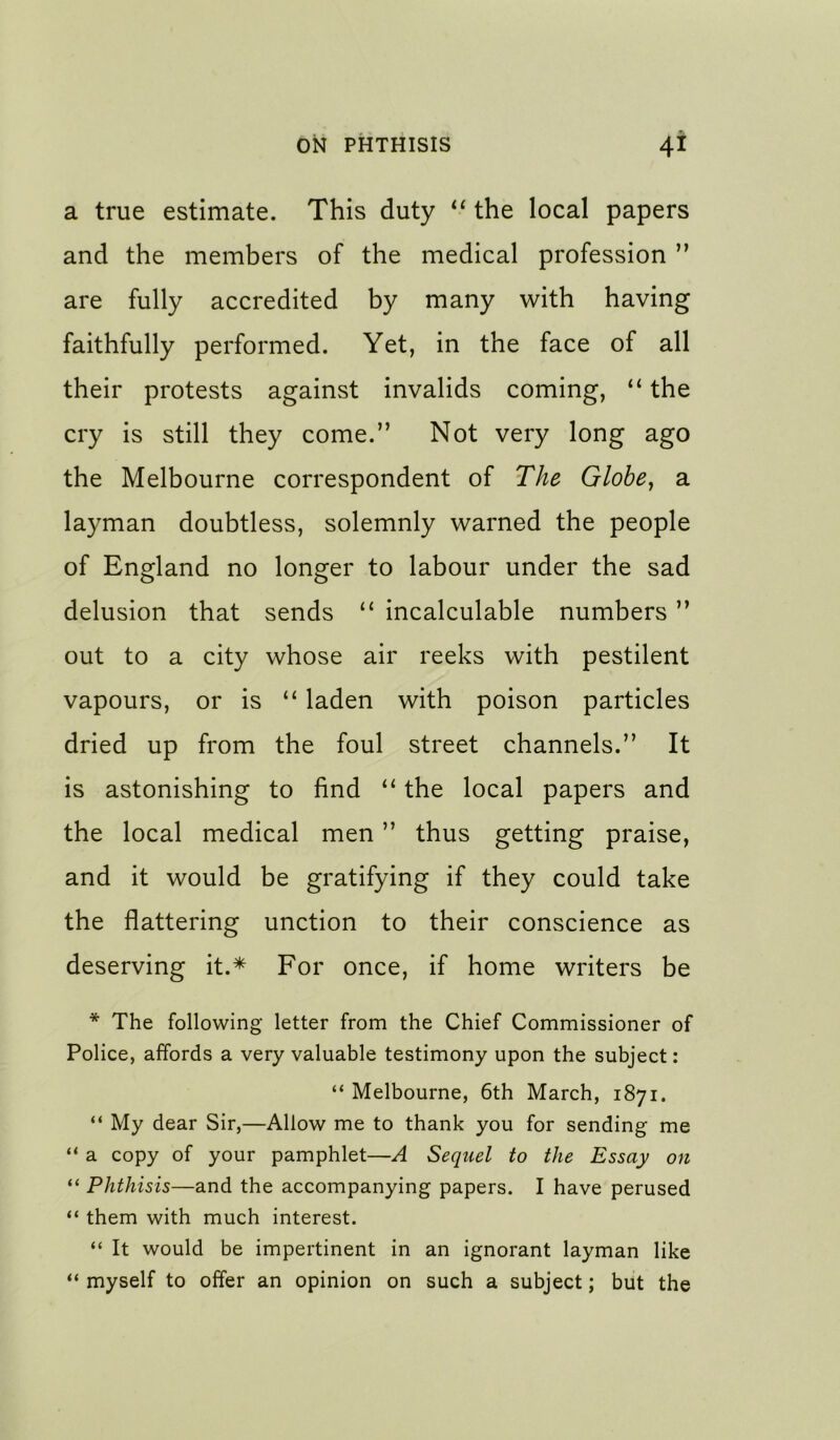 a true estimate. This duty ‘‘ the local papers and the members of the medical profession ” are fully accredited by many with having faithfully performed. Yet, in the face of all their protests against invalids coming, “ the cry is still they come.” Not very long ago the Melbourne correspondent of The Globe^ a layman doubtless, solemnly warned the people of England no longer to labour under the sad delusion that sends “ incalculable numbers ” out to a city whose air reeks with pestilent vapours, or is “ laden with poison particles dried up from the foul street channels.” It is astonishing to find the local papers and the local medical men ” thus getting praise, and it would be gratifying if they could take the flattering unction to their conscience as deserving it.* For once, if home writers be * The following letter from the Chief Commissioner of Police, affords a very valuable testimony upon the subject: “ Melbourne, 6th March, 1871. “ My dear Sir,—Allow me to thank you for sending me “ a copy of your pamphlet—A Sequel to the Essay on “ Phthisis—and the accompanying papers. I have perused “ them with much interest. “ It would be impertinent in an ignorant layman like “ myself to offer an opinion on such a subject; but the