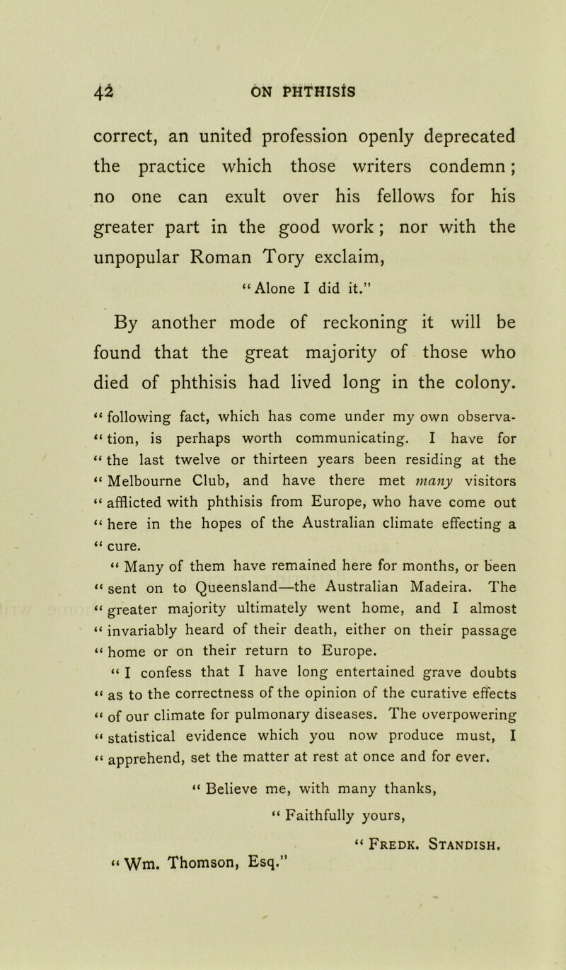 correct, an united profession openly deprecated the practice which those writers condemn; no one can exult over his fellows for his greater part in the good work ; nor with the unpopular Roman Tory exclaim, “Alone I did it.” By another mode of reckoning it will be found that the great majority of those who died of phthisis had lived long in the colony. “ following fact, which has come under my own observa- “ tion, is perhaps worth communicating. I have for “ the last twelve or thirteen years been residing at the “ Melbourne Club, and have there met many visitors “ afflicted with phthisis from Europe, who have come out “ here in the hopes of the Australian climate effecting a “ cure. “ Many of them have remained here for months, or been “ sent on to Queensland—the Australian Madeira. The “ greater majority ultimately went home, and I almost “ invariably heard of their death, either on their passage “ home or on their return to Europe. “ I confess that I have long entertained grave doubts “ as to the correctness of the opinion of the curative effects “ of our climate for pulmonary diseases. The overpowering “ statistical evidence which you now produce must, I “ apprehend, set the matter at rest at once and for ever. “ Believe me, with many thanks, “ Faithfully yours, “ Fredk. Standish, “ Wm. Thomson, Esq.”