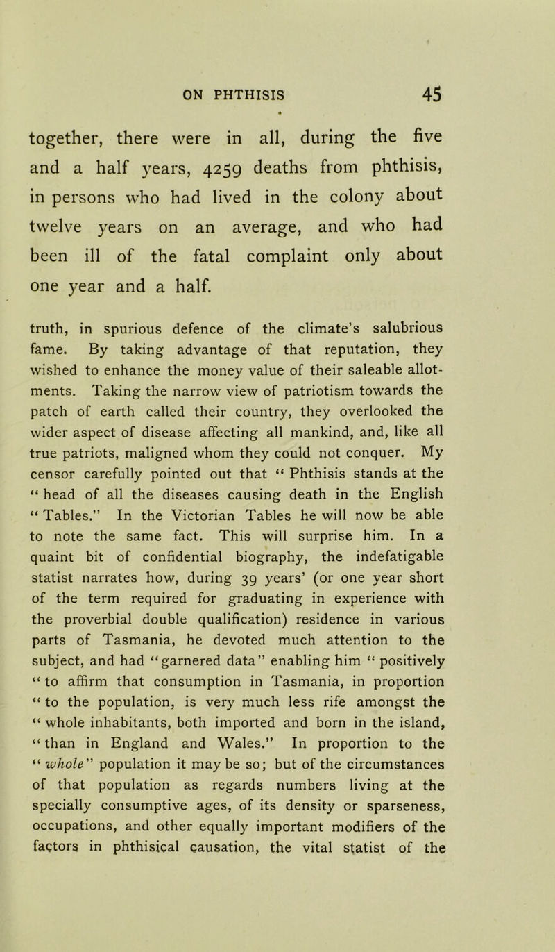 together, there were in all, during the five and a half years, 4259 deaths from phthisis, in persons who had lived in the colony about twelve years on an average, and who had been ill of the fatal complaint only about one year and a half. truth, in spurious defence of the climate’s salubrious fame. By taking advantage of that reputation, they wished to enhance the money value of their saleable allot- ments. Taking the narrow view of patriotism towards the patch of earth called their country, they overlooked the wider aspect of disease affecting all mankind, and, like all true patriots, maligned whom they could not conquer. My censor carefully pointed out that “ Phthisis stands at the “ head of all the diseases causing death in the English “ Tables.” In the Victorian Tables he will now be able to note the same fact. This will surprise him. In a quaint bit of confidential biography, the indefatigable statist narrates how, during 39 years’ (or one year short of the term required for graduating in experience with the proverbial double qualification) residence in various parts of Tasmania, he devoted much attention to the subject, and had “garnered data” enabling him “ positively “ to affirm that consumption in Tasmania, in proportion “ to the population, is very much less rife amongst the “ whole inhabitants, both imported and born in the island, “ than in England and Wales.” In proportion to the “ whole population it may be so; but of the circumstances of that population as regards numbers living at the specially consumptive ages, of its density or sparseness, occupations, and other equally important modifiers of the factors in phthisical causation, the vital statist of the