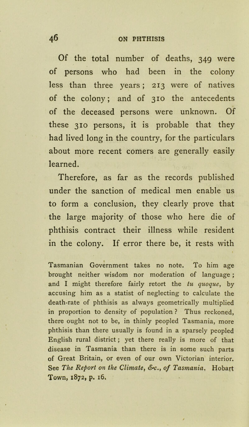 Of the total number of deaths, 349 were of persons who had been in the colony less than three years ; 213 were of natives of the colony; and of 310 the antecedents of the deceased persons were unknown. Of these 310 persons, it is probable that they had lived long in the country, for the particulars about more recent comers are generally easily learned. Therefore, as far as the records published under the sanction of medical men enable us to form a conclusion, they clearly prove that the large majority of those who here die of phthisis contract their illness while resident in the colony. If error there be, it rests with Tasmanian Government takes no note. To him age brought neither wisdom nor moderation of language ; and I might therefore fairly retort the tu quoque, by accusing him as a statist of neglecting to calculate the death-rate of phthisis as always geometrically multiplied in proportion to density of population ? Thus reckoned, there ought not to be, in thinly peopled Tasmania, more phthisis than there usually is found in a sparsely peopled English rural district; yet there really is more of that disease in Tasmania than there is in some such parts of Great Britain, or even of our own Victorian interior. See The Report on the Climate^ &>c.y of Tasmania, Hobart Town, 1872, p. 16,