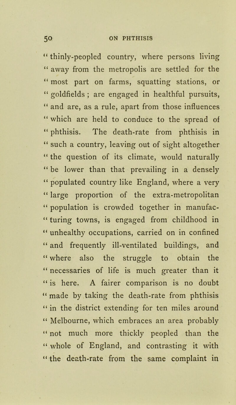 ‘‘ thinly-peopled country, where persons living “ away from the metropolis are settled for the most part on farms, squatting stations, or “ goldfields ; are engaged in healthful pursuits, “ and are, as a rule, apart from those influences “ which are held to conduce to the spread of “ phthisis. The death-rate from phthisis in such a country, leaving out of sight altogether “ the question of its climate, would naturally “ be lower than that prevailing in a densely “ populated country like England, where a very “ large proportion of the extra-metropolitan population is crowded together in manufac- “ turing towns, is engaged from childhood in “ unhealthy occupations, carried on in confined “ and frequently ill-ventilated buildings, and “ where also the struggle to obtain the “ necessaries of life is much greater than it “ is here. A fairer comparison is no doubt ‘‘ made by taking the death-rate from phthisis “ in the district extending for ten miles around “ Melbourne, which embraces an area probably “ not much more thickly peopled than the “ whole of England, and contrasting it with “ the death-rate from the same complaint in