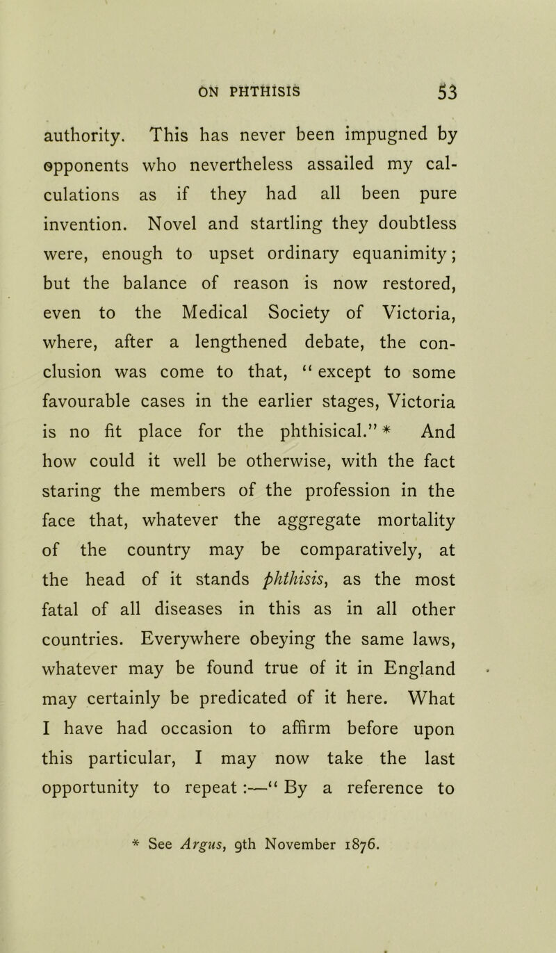 authority. This has never been impugned by opponents who nevertheless assailed my cal- culations as if they had all been pure invention. Novel and startling they doubtless were, enough to upset ordinary equanimity; but the balance of reason is now restored, even to the Medical Society of Victoria, where, after a lengthened debate, the con- clusion was come to that, “ except to some favourable cases in the earlier stages, Victoria is no fit place for the phthisical.” * And how could it well be otherwise, with the fact staring the members of the profession in the face that, whatever the aggregate mortality of the country may be comparatively, at the head of it stands phthisis, as the most fatal of all diseases in this as in all other countries. Everywhere obeying the same laws, whatever may be found true of it in England may certainly be predicated of it here. What I have had occasion to affirm before upon this particular, I may now take the last opportunity to repeat:—“ By a reference to * See Argusf gth November 1876.