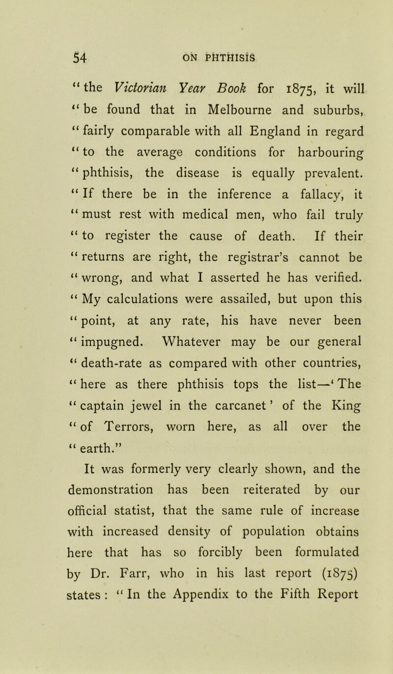 ** the Victorian Year Book for 1875, it will “ be found that in Melbourne and suburbs, fairly comparable with all England in regard “ to the average conditions for harbouring “ phthisis, the disease is equally prevalent. If there be in the inference a fallacy, it “ must rest with medical men, who fail truly “ to register the cause of death. If their “ returns are right, the registrar’s cannot be “ wrong, and what I asserted he has verified. My calculations were assailed, but upon this “ point, at any rate, his have never been impugned. Whatever may be our general “ death-rate as compared with other countries, “here as there phthisis tops the list—‘The “ captain jewel in the carcanet ’ of the King “ of Terrors, worn here, as all over the “ earth.” It was formerly very clearly shown, and the demonstration has been reiterated by our official statist, that the same rule of increase with increased density of population obtains here that has so forcibly been formulated by Dr. Farr, who in his last report (1875) states : “ In the Appendix to the Fifth Report