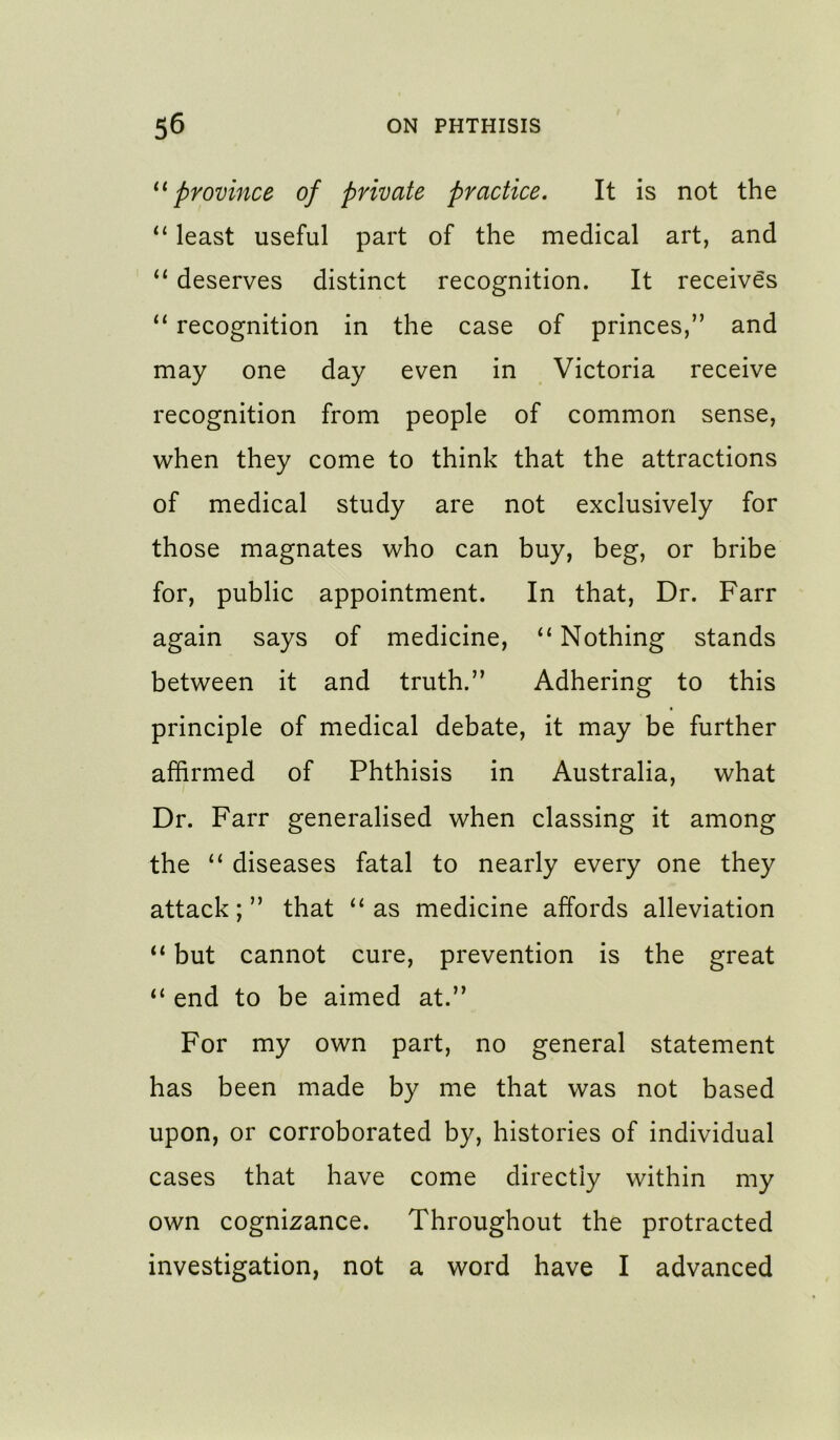 province of private practice. It is not the least useful part of the medical art, and “ deserves distinct recognition. It receives “ recognition in the case of princes,” and may one day even in Victoria receive recognition from people of common sense, when they come to think that the attractions of medical study are not exclusively for those magnates who can buy, beg, or bribe for, public appointment. In that. Dr. Farr again says of medicine, “ Nothing stands between it and truth.” Adhering to this principle of medical debate, it may be further affirmed of Phthisis in Australia, what Dr. Farr generalised when classing it among the “ diseases fatal to nearly every one they attack; ” that ‘‘ as medicine affords alleviation “ but cannot cure, prevention is the great “ end to be aimed at.” For my own part, no general statement has been made by me that was not based upon, or corroborated by, histories of individual cases that have come directly within my own cognizance. Throughout the protracted investigation, not a word have I advanced