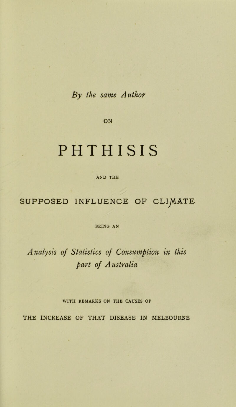 By the same Author ON PHTHISIS AND THE SUPPOSED INFLUENCE OF CLiy^ATE BEING AN Analysis of Statistics of Consumption in this part of Australia WITH REMARKS ON THE CAUSES OF THE INCREASE OF THAT DISEASE IN MELBOURNE