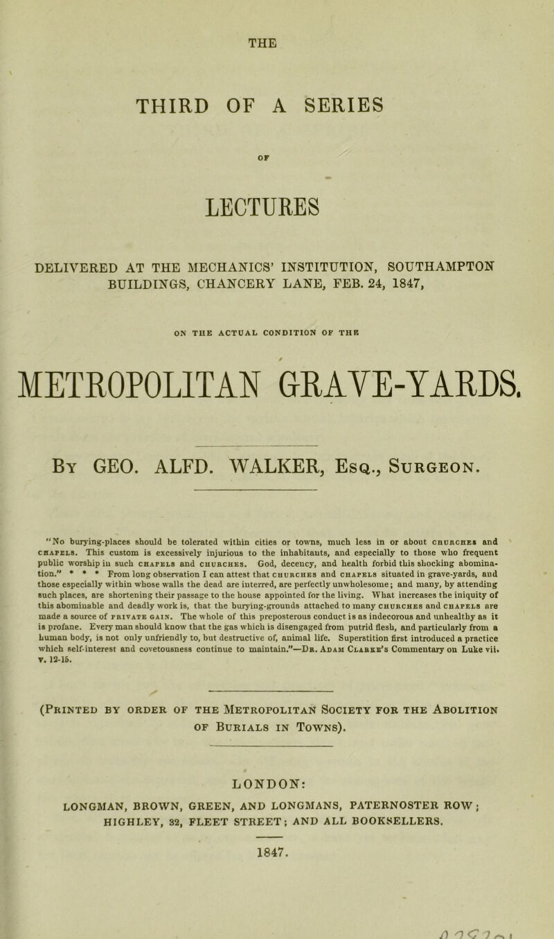 THE THIRD OF A SERIES OF LECTURES DELIVERED AT THE MECHANICS’ INSTITUTION, SOUTHAMPTON BUILDINGS, CHANCERY LANE, FEB. 24, 1847, ON THE ACTUAL CONDITION OF THE METROPOLITAN GRAVE-YARDS. By geo. ALFD. WALKER, Esq., Surgeon. No burying-places should be tolerated within cities or towns, much less in or about cnuncHES and CHAPELS. This custom is excessively injurious to the inhabitants, and especially to those who frequent public worship in such chapels and cuubcues. God, decency, and health forbid this shocking abomina- tion. * * • From long observation I can attest that churches and chapels situated in grave-yards, and those especially within whose walls the dead are interred, are perfectly unwholesome; and many, by attending such places, are shortening their passage to the house appointed for the living. What increases the iniquity of this abominable and deadly work is, that the hurying-grounds attached to many churches and chapels are made a source of private gain. The whole of this preposterous conduct is as indecorous and unhealthy as it is profane. Every man should know that the gas which is disengaged from putrid flesh, and particularly from a human body, is not only unfriendly to, but destructive of, animeil life. Superstition first introduced a practice which self-interest and covetousness continue to maintain.”—Dr. Adam Clarke’s Commentary on Luke vii, V. 13-15. (Printed by order of the Metropolitan Society for the Abolition OF Burials in Towns). LONDON: LONGMAN, BROWN, GREEN, AND LONGMANS, PATERNOSTER ROW ; HIGHLEY, 32, FLEET STREET; AND ALL BOOKSELLERS. 1847.