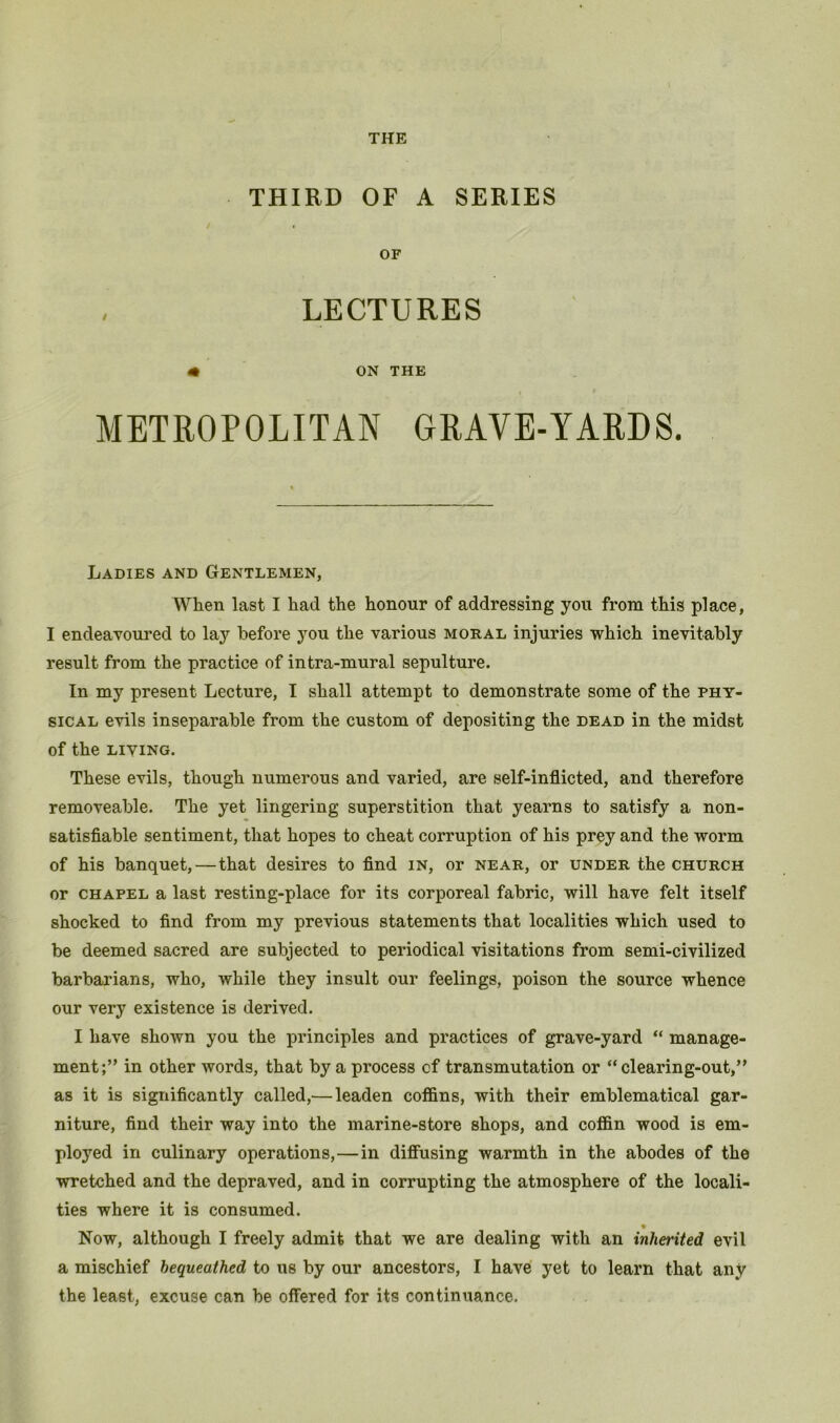 THIRD OF A SERIES OF LECTURES m ON THE METROPOLITAN GRAVE-YARDS. Ladies and Gentlemen, When last I had the honour of addressing you from this place, I endeavoured to lay before you the various moral injuries which inevitably result from the practice of intra-mural sepulture. In my present Lecture, I shall attempt to demonstrate some of the phy- sical evils inseparable from the custom of depositing the dead in the midst of the LIVING. These evils, though numerous and varied, are self-inflicted, and therefore removeable. The yet lingering superstition that yearns to satisfy a non- satisfiable sentiment, that hopes to cheat corruption of his prey and the worm of his banquet,—that desires to And in, or near, or under the church or chapel a last resting-place for its corporeal fabric, will have felt itself shocked to find from my previous statements that localities which used to be deemed sacred are subjected to periodical visitations from semi-civilized barbarians, who, while they insult our feelings, poison the source whence our very existence is derived. I have shown you the principles and practices of grave-yard “ manage- ment;” in other words, that by a process of transmutation or “clearing-out,” as it is significantly called,— leaden cofi&ns, with their emblematical gar- niture, find their way into the marine-store shops, and coffin wood is em- ployed in culinary operations,—in diffusing warmth in the abodes of the wretched and the depraved, and in corrupting the atmosphere of the locali- ties where it is consumed. Now, although I freely admit that we are dealing with an inherited evil a mischief bequeathed to us by our ancestors, I have yet to learn that any the least, excuse can be offered for its continuance.