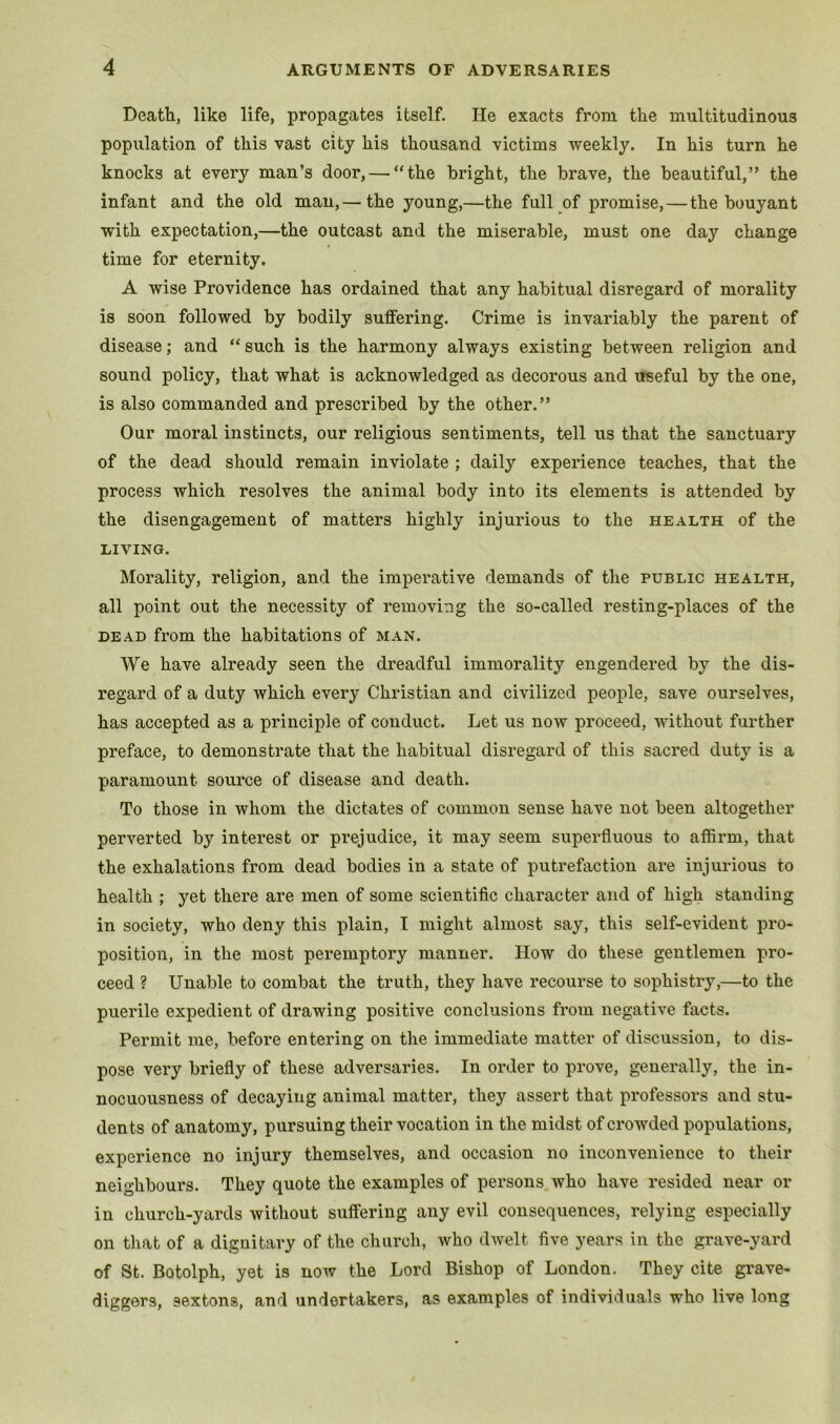 Death, like life, propagates itself. He exacts from the multitudinous population of this vast city his thousand victims weekly. In his turn he knocks at every man’s door,—-“the bright, the brave, the beautiful,” the infant and the old man,— the 3’’oung,—the full of promise,—the bouyant with expectation,—the outcast and the miserable, must one day change time for eternity. A wise Providence has ordained that any habitual disregard of morality is soon followed by bodily suffering. Crime is invariably the parent of disease; and “ such is the harmony always existing between religion and sound policy, that what is acknowledged as decorous and useful by the one, is also commanded and prescribed by the other.” Our moral instincts, our religious sentiments, tell us that the sanctuary of the dead should remain inviolate ; daily experience teaches, that the process which resolves the animal body into its elements is attended by the disengagement of matters highly injurious to the health of the LIVING. Morality, religion, and the imperative demands of the public health, all point out the necessity of removing the so-called resting-places of the DEAD from the habitations of man. We have already seen the dreadful immorality engendered by the dis- regard of a duty which every Christian and civilized people, save ourselves, has accepted as a principle of conduct. Let us now proceed, without further preface, to demonstrate that the habitual disregard of this sacred duty is a paramount soui'ce of disease and death. To those in whom the dictates of common sense have not been altogether perverted by interest or prejudice, it may seem superfluous to affirm, that the exhalations from dead bodies in a state of putrefaction are injurious to health ; yet there are men of some scientific character and of high standing in society, who deny this plain, I might almost say, this self-evident pro- position, in the most peremptory manner. How do these gentlemen pro- ceed ? Unable to combat the truth, they have recourse to sophistry,—to the puerile expedient of drawing positive conclusions from negative facts. Permit me, befoi’e entering on the immediate matter of discussion, to dis- pose very briefly of these adversaries. In order to prove, generally, the in- nocuousness of decaying animal matter, they assert that professors and stu- dents of anatomy, pursuing their vocation in the midst of crowded populations, experience no injury themselves, and occasion no inconvenience to their neighbours. They quote the examples of persons who have resided near or in church-yards without suffering any evil consequences, relying especially on that of a dignitary of the churcli, who dwelt five years in the grave-yard of St. Botolph, yet is now the Lord Bishop of London. They cite grave- diggers, sextons, and undertakers, as examples of individuals who live long