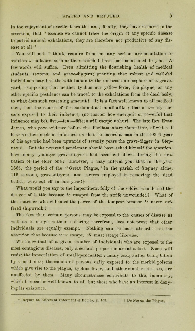 in the enjoj^nent of excellent health; and, finally, they have recourse to the assertion, that “ because we cannot trace the origin of any specific disease to putrid animal exhalations, they are therefore not productive of any dis- ease at all.” You will not, I think, require from me any serious argumentation to overthrow fallacies such as those which I have just mentioned to you. A few words will suffice. Even admitting the flourishing health of medical students, sextons, and grave-diggers; granting that robust and well-fed individuals may breathe with impunity the nauseous atmosphere of a grave- yard,—supposing that neither typhus nor yellow fever, the plague, or any other specific pestilence can be traced to the exhalations from the dead body, to what does such reasoning amount ? It is a fact well known to all medical men, that the causes of disease do not act on all alike ; that of twenty per- sons exposed to their influence, (no matter how energetic or powerful that influence may be), five,—ten,—fifteen will escape unhurt. The late Rev. Evan James, who gave evidence before the Parliamentary Committee, of which I have so often spoken, informed us that he buried a man in the 103rd year of his age who had been upwards of seventy years the grave-digger in Step- ney.^ But the reverend gentleman should have asked himself the question, how many younger grave-diggers had been cut down during the pro- bation of the elder one ? However, I may inform you, that in the year 1665, the period of the “ Great Plague,” in the parish of Stepney alone, 116 sextons, grave-diggers, and carters employed in removing the dead bodies, were cut off in one yearlf What would you say to the impertinent folly of the soldier who denied the danger of battle because he escaped from the strife unwounded ? What of the mariner wlio ridiculed the power of the tempest because he never suf- fered shipAvreck ? The fact that certain persons may be exposed to the causes of disease as Avell as to danger without suffering therefrom, does not prove that other individuals are equally exempt. Nothing can be more absurd than the assertion that because some escape, all must escape likewise. We know that of a given number of individuals who are exposed to the most contagious diseases, only a certain proportion are attacked. Some will resist the innoculation of small-pox matter ; many escape after being bitten by a mad dog; thousands of persons daily exposed to the morbid poisons which give rise to the plague, typhus fever, and other similar diseases, are unaffected by them. JMany circumstances contribute to this immunity, which 1 repeat is well known to all but those who have an interest in deny- ing its existence.