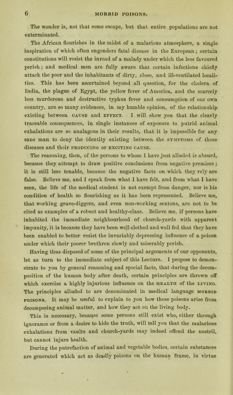 The wonder is, not that some escape, but that entire populations are not exterminated. The African flourishes in the midst of a malarious atmosphere, a single inspiration of which often engenders fatal disease in the European ; certain constitutions will resist the inroad of a malady under which the less favoured perish ; and medical men are fully aware that certain infections chiefly attack the poor and the inhabitants of dirty, close, and ill-ventilated locali- ties. This has been ascertained beyond all question, for the cholera of India, the plague of Egypt, the yellow fever of America, and the scarcely less murderous and destructive typhus fever and consumption of our own country, are so many evidences, in my humble opinion, of the relationship existing between cause and effect. I will show' you that the clearly traceable consequences, in single instances of exposure to putrid animal exhalations are so analagous in their results, that it is impossible for any sane man to deny the identity existing between the symptoms of those diseases and their producing or exciting cause. The reasoning, then, of the persons to whom I have just alluded is absurd, because they attempt to draw positive conclusions from negative premises ; it is still less tenable, because the negative facts on which they relj' are false. Believe me, and I speak from what I have felt, and from what I have seen, the life of the medical student is not exempt from danger, nor is his condition of health so flourishing as it has been represented. Believe me, that working grave-diggers, and even non-working sextons, are not to be cited as examples of a robust and healthy-class. Believe me, if persons have inhabited the immediate neighbourhood of church-yards with apparent impunity, it is because they have been well clothed and w^ell fed that they have been enabled to better resist the invariably depressing influence of a poison under which their poorer brethren slowdy and miserably perish. Having thus disposed of some of the principal arguments of our opponents, let as turn to the immediate subject of this Lecture. I propose to demon- strate to you by general reasoning and special facts, that during the decom- position of the human body after death, certain principles are thrown off which exercise a highly injurious influence on the health of the living. The principles alluded to are denominated in medical language morbid POISONS. It may be useful to explain to you how these poisons arise from decomposing animal matter, and how they act on the living body. This is necessary, because some persons still exist who, either through ignorance or from a desire to hide the truth, will tell you that the malarious exhalations from vaults and church-yards may indeed offend the nostril, but cannot injure health. During the putrefaction of animal and vegetable bodies, certain substances are generated which act as deadly poisons on the human frame, in virtue