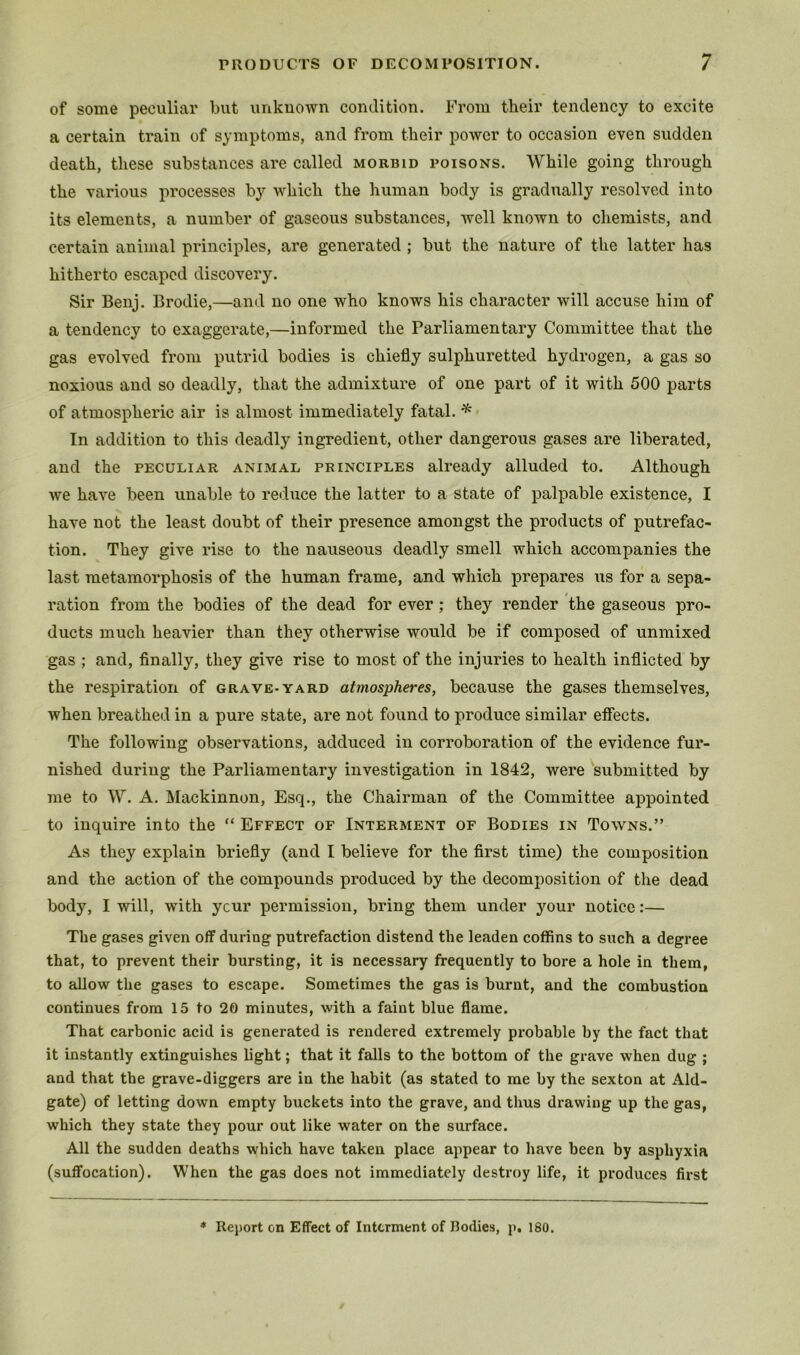 of some peculiar but unkuown condition. From their tendency to excite a certain train of symptoms, and from their power to occasion even sudden death, these substances are called morbid poisons. While going through the various processes by which the human body is gradually resolved into its elements, a number of gaseous substances, well known to chemists, and certain animal principles, are generated ; but the nature of the latter has hitherto escaped discovery. Sir Benj. Brodie,—and no one who knows his character will accuse him of a tendency to exaggerate,—informed the Parliamentary Committee that the gas evolved from putrid bodies is chiefly sulphuretted hydrogen, a gas so noxious and so deadly, that the admixture of one part of it with 500 parts of atmospheric air is almost immediately fatal. ^ • In addition to this deadly ingredient, other dangerous gases are liberated, and the peculiar animal principles already alluded to. Although we have been unable to reduce the latter to a state of palpable existence, I have not the least doubt of their presence amongst the products of putrefac- tion. They give rise to the nauseous deadly smell which accompanies the last metamorphosis of the human frame, and which prepares us for a sepa- ration from the bodies of the dead for ever; they render the gaseous pro- ducts much heavier than they otherwise would be if composed of unmixed gas ; and, finally, they give rise to most of the injuries to health inflicted by the respiration of grave-yard atmospheres, because the gases themselves, when breathed in a pure state, are not found to produce similar efiects. The following observations, adduced in corroboration of the evidence fur- nished during the Parliamentary investigation in 1842, were submitted by me to W. A. Mackinnon, Esq., the Chairman of the Committee appointed to inquire into the  Effect of Interment of Bodies in Towns.” As they explain briefly (and I believe for the first time) the composition and the action of the compounds produced by the decomposition of the dead body, I will, with ycur permission, bring them under your notice:— The gases given off during putrefaction distend the leaden coffins to such a degree that, to prevent their bursting, it is necessary frequently to bore a hole in them, to allow the gases to escape. Sometimes the gas is burnt, and the combustion continues from 15 to 20 minutes, with a faint blue flame. That carbonic acid is generated is rendered extremely probable by the fact that it instantly extinguishes light; that it falls to the bottom of the grave when dug ; and that the grave-diggers are in the habit (as stated to me by the sexton at Aid- gate) of letting down empty buckets into the grave, and thus drawing up the gas, which they state they pour out like water on the surface. All the sudden deaths which have taken place appear to have been by asphyxia (suffocation). When the gas does not immediately destroy life, it produces first