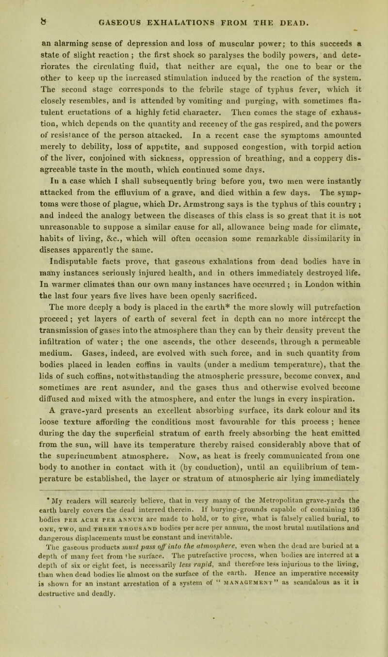 b GASEOUS EXHALATIONS FROM THE DEAD. an alarming sense of depression and loss of muscular power; to this succeeds a state of slight reaction ; the first shock so paralyses the bodily powers, and dete- riorates the circulating fluid, that neither are equal, the one to bear or the other to keep up the increased stimulation induced by the reaction of the system. The second stage corresponds to the febrile stage of typhus fever, which it closely resembles, and is attended by vomiting and purging, with sometimes fla- tulent eructations of a highly fetid character. Then comes the stage of exhaus- tion, which depends on the quantity and recency of the gas respired, and the powers of resistance of the person attacked. In a recent case the symptoms amounted merely to debility, loss of appetite, and supposed congestion, with torpid action of the liver, conjoined with sickness, oppression of breathing, and a coppery dis- agreeable taste in the mouth, which continued some days. In a case which I shall subsequently bring before you, two men were instantly attacked from the effluvium of a grave, and died within a few days. The symp- toms were those of plague, which Dr. Armstrong says is the typhus of this country ; and indeed the analogy between the diseases of this class is so great that it is not unreasonable to suppose a similar cause for all, allowance being made for climate, habits of living, &c., which will often occasion some remarkable dissimilarity in diseases apparently the same. Indisputable facts prove, that gaseous exhalations from dead bodies have in many instances seriously injured health, and in others immediately destroyed life. In warmer climates than our own many instances have occurred ; in London within the last four years five lives have been openly sacrificed. The more deeply a body is placed in the earth* the more slowly will putrefaction proceed; yet layers of earth of several feet in depth can no more intercept the transmission of gases into the atmosphere than they can by their density prevent the infiltration of water; the one ascends, the other descends, through a permeable medium. Gases, indeed, are evolved with such force, and in such quantity from bodies placed in leaden coffins in vaults (under a medium temperature), that the lids of such coffins, notwithstanding the atmospheric pressure, become convex, and sometimes are rent asunder, and the gases thus and otherwise evolved become diffused and mixed with the atmosphere, and enter the lungs in every inspiration. A grave-yard presents an excellent absoi’bing surface, its dark colour and its loose texture affording the conditions most favourable for this process ; hence during the day the superficial stratum of earth freely absorbing the heat emitted from the sun, will have its temperature thereby raised considerably above that of the superincumbent atmosphere. Now, as heat is freely communicated from one body to another in contact with it (by conduction), until an equilibrium of tem- perature be established, the layer or stratum of atmospheric air lying immediately * My readers will scarcely believe, that in very many of the Metropolitan grave-yards the earth barely covers the dead interred therein. If burying-grounds capable of containing 136 bodies per acre per annum arc made to hold, or to give, what is falsely called burial, to ONE, TWO, and three thousand bodies per acre i)cr annum, the most brutal mutilations and dangerous displacements must be constant and inevitable. Tlic gaseous products mmt pass off into the atmosphere, even when the dead are buried at a depth of many feet from 'he surface. The putrefactive process, when bodies are interred at a depth of six or eight feet, is necessarily less rapid, and therefore less injurious to the living, than when dead bodies lie almost on the surface of the earth. Hence an imperative necessity is shown for an instant arrestation of a system of “ management” as scandalous as it is destructive and deadly.