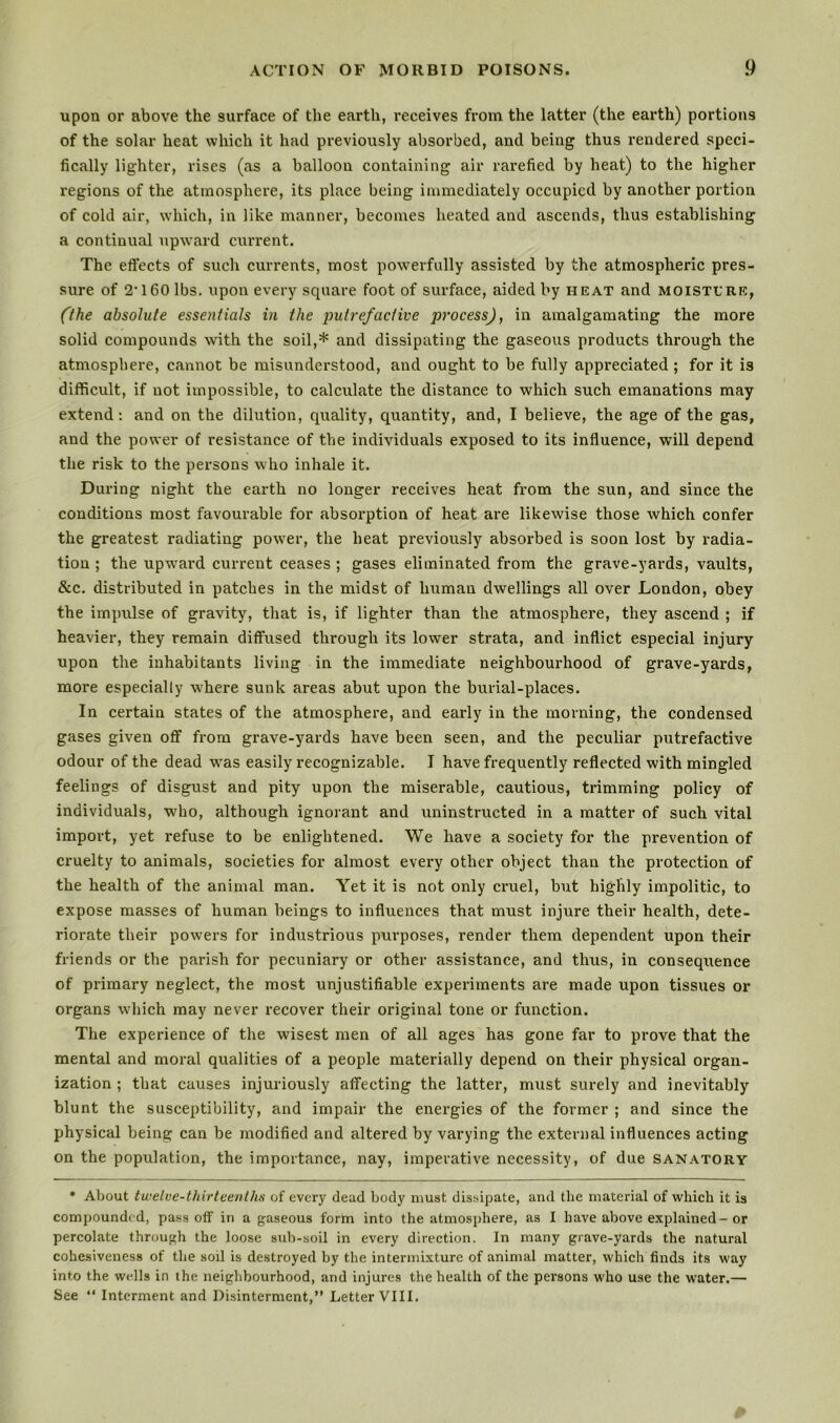 upon or above the surface of the earth, receives from the latter (the earth) portions of the solar heat which it had previously absorbed, and being thus rendered speci- fically lighter, rises (as a balloon containing air rarefied by heat) to the higher regions of the atmosphere, its place being immediately occupied by another portion of cold air, which, in like manner, becomes heated and ascends, thus establishing a continual upward current. The eflfects of such currents, most powerfully assisted by the atmospheric pres- sure of 2’160 lbs. upon every square foot of surface, aided by heat and moistl'RE, ('the absolute essentials in the putrefactive process), in amalgamating the more solid compounds with the soil,* and dissipating the gaseous products through the atmosphere, cannot be misunderstood, and ought to be fully appreciated; for it is difficult, if not impossible, to calculate the distance to which such emanations may extend: and on the dilution, quality, quantity, and, I believe, the age of the gas, and the power of resistance of the individuals exposed to its influence, will depend the risk to the persons who inhale it. During night the earth no longer receives heat from the sun, and since the conditions most favourable for absoi’ption of heat are likewise those which confer the greatest radiating pow'er, the heat previously absorbed is soon lost by radia- tion ; the upw^ard current ceases ; gases eliminated from the grave-yai'ds, vaults, &c. distributed in patches in the midst of human dwellings all over London, obey the impulse of gravity, that is, if lighter than the atmosphere, they ascend ; if heavier, they remain diffused through its lower strata, and inflict especial injury upon the inhabitants living in the immediate neighbourhood of grave-yards, more especially where sunk areas abut upon the burial-places. In certain states of the atmosphere, and early in the morning, the condensed gases given off from grave-yards have been seen, and the peculiar putrefactive odour of the dead was easily recognizable. I have frequently reflected with mingled feelings of disgust and pity upon the miserable, cautious, trimming policy of individuals, who, although ignorant and uninstructed in a matter of such vital import, yet refuse to be enlightened. We have a society for the prevention of cruelty to animals, societies for almost every other object than the protection of the health of the animal man. Yet it is not only cruel, but highly impolitic, to expose masses of human beings to influences that must injure their health, dete- riorate their powers for industrious purposes, render them dependent upon their friends or the parish for pecuniary or other assistance, and thus, in conseqixence of primary neglect, the most unjustifiable experiments are made upon tissues or organs which may never recover their original tone or function. The experience of the wisest men of all ages has gone far to prove that the mental and moral qualities of a people materially depend on their physical organ- ization ; that causes injuriously affecting the latter, must surely and inevitably blunt the susceptibility, and impair the energies of the former ; and since the physical being can be modified and altered by varying the external influences acting on the population, the importance, nay, imperative necessity, of due sanatory * About twelve-thirteenths of every dead body must dissipate, and the material of which it is compounded, pass off in a gaseous form into the atmosphere, as I have above explained— or percolate through the loose sub-soil in every direction. In many grave-yards the natural cohesiveness of the soil is destroyed by the intermixture of animal matter, which finds its way into the wells in the neighbourhood, and injures the health of the persons who use the water.— See “ Interment and Disinterment,” Letter VIII.