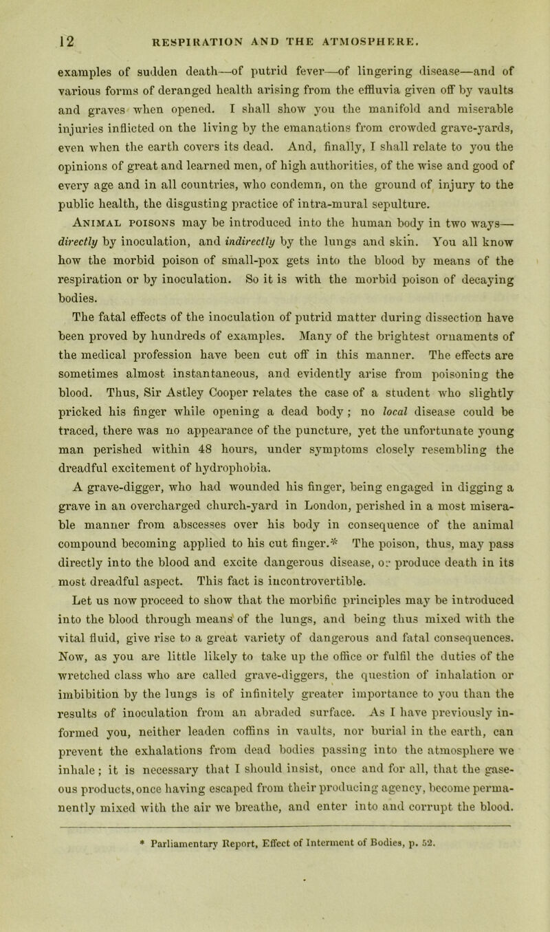 examples of sudden death—of putrid fever—of lingering disease—and of various forms of deranged health arising from the effluvia given oflFby vaults and graves when opened. I shall show you the manifold and miserable injuries inflicted on the living by the emanations from crowded grave-yards, even when the earth covers its dead. And, finally, I shall relate to you the opinions of great and learned men, of high authorities, of the wise and good of every age and in all countries, who condemn, on the ground of injury to the public health, the disgusting practice of intra-mural sepulture. Animal poisons may be introduced into the human body in two ways— directly by inoculation, and indirectly by the lungs and skin. You all know how the morbid poison of small-pox gets into the blood by means of the respiration or by inoculation. So it is with the morbid poison of decaying bodies. The fatal effects of the inoculation of putrid matter during dissection have been proved by hundreds of examples. Many of the brightest ornaments of the medical profession have been cut off in this manner. The effects are sometimes almost instantaneous, and evidently arise from poisoning the blood. Thus, Sir Astley Cooper relates the case of a student who slightly pricked his finger while opening a dead body ; no local disease could be traced, there was no appearance of the puncture, yet the unfortunate young man perished within 48 hours, under symptoms closely resembling the dreadful excitement of hydrophobia. A grave-digger, who had wounded his finger, being engaged in digging a grave in an overcharged church-yard in London, perished in a most misera- ble manner from abscesses over his body in consequence of the animal compound becoming applied to his cut finger.^' The poison, thus, may pass directly into the blood and excite dangerous disease, or produce death in its most dreadful aspect. This fact is incontrovertible. Let us now proceed to show that the morbific principles may be introduced into the blood through means' of the lungs, and being thus mixed with the vital fluid, give rise to a great variety of dangerous and fatal consequences. Now, as you are little likely to take up the office or fulfil the duties of the wretched class who are called grave-diggers, the question of inhalation or imbibition by the lungs is of infinitely greater importance to you than the results of inoculation from an abraded surface. As I have previously in- formed you, neither leaden coffins in vaults, nor burial in the earth, can prevent the exhalations from dead bodies passing into the atmosphere we inhale; it is necessary that I should insist, once and for all, that the gase- ous products, once liaving escaped from their producing agency, become perma- nently mixed with the air we breathe, and enter into and corrupt the blood.