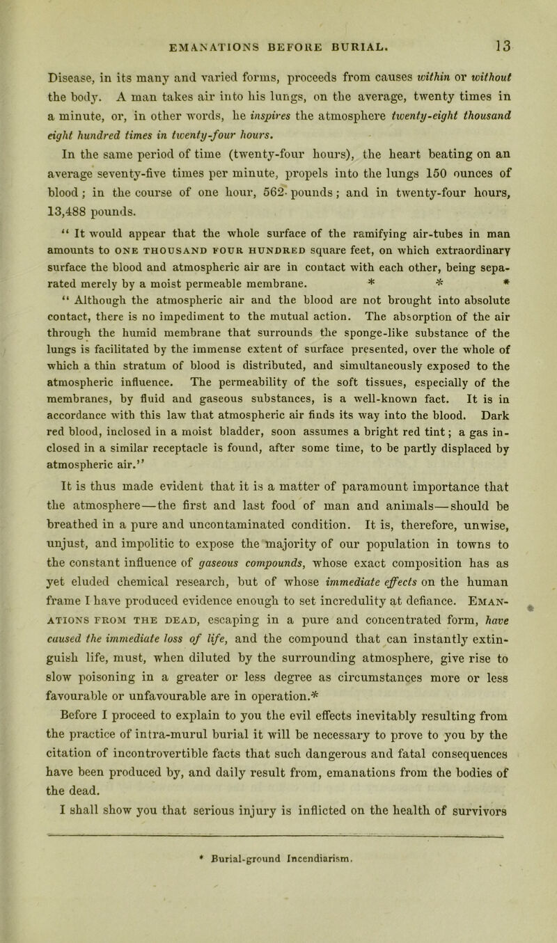 Disease, in its many and varied forms, proceeds from causes within or without the bod}'. A man takes air into his lungs, on the average, twenty times in a minute, or, in other words, he inspires the atmosphere twenty-eight thousand eight hundred times in tiventy-four hou7'S. In the same period of time (twenty-four hours), the heart beating on an average seventy-five times per minute, propels into the lungs 150 ounces of blood; in the course of one hour, 562- pounds; and in twenty-four hours, 13,488 pounds. “ It would appear that the whole surface of the ramifying air-tubes in man amounts to one thousand four hundred square feet, on which extraordinary surface the blood and atmospheric air are in contact with each other, being sepa- rated merely by a moist permeable membrane. * # “ Although the atmospheric air and the blood are not brought into absolute contact, there is no impediment to the mutual action. The absorption of the air through the humid membrane that surrounds the sponge-like substance of the lungs is facilitated by the immense extent of surface presented, over the whole of which a thin stratum of blood is distributed, and simultaneously exposed to the atmospheric influence. The permeability of the soft tissues, especially of the membranes, by fluid and gaseous substances, is a well-known fact. It is in accordance with this law that atmospheric air finds its way into the blood. Dark red blood, inclosed in a moist bladder, soon assumes a bright red tint; a gas in- closed in a similar receptacle is found, after some time, to be partly displaced by atmospheric air.” It is thus made evident that it is a matter of paramount importance that the atmosphere—the first and last food of man and animals—should be breathed in a pure and uncontaminated condition. It is, therefore, unwise, unjust, and impolitic to expose the majority of our population in towns to the constant influence of gaseous compounds, whose exact composition has as yet eluded chemical research, but of whose immediate effects on the human frame I have produced evidence enough to set incredulity at defiance. Eman- ations FROM THE DEAD, escaping in a pure and concentrated form, have caused the immediate loss of life, and the compound that can instantly extin- guish life, must, when diluted by the surrounding atmosphere, give rise to slow poisoning in a greater or less degree as circumstances more or less favourable or unfavourable are in operation.'^ Before I proceed to explain to you the evil effects inevitably resulting from the pi-actice of intra-murul burial it will be necessary to prove to you by the citation of incontrovertible facts that such dangerous and fatal consequences have been produced by, and daily result from, emanations from the bodies of the dead. I shall show you that serious injury is inflicted on the health of survivors Burial-ground Incendiarism.