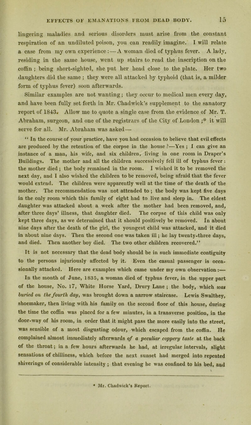 lingering maladies and serious disorders must arise from the constant respiration of an undiluted poison, you can readily imagine. I will relate a case from my own experience : — A woman died of typhus fever. A lady, residing in the same house, went up stairs to read the inscription on the coflSn ; being short-sighted, she put her head close to the plate. Her two daughters did the same ; they were all attacked by typhoid (that is, a milder form of typhus fever) soon afterwards. Similar examples are not wanting; they occur to medical men every day, and have been fully set forth in Mr. Chadwick’s supplement to the sanatory report of 1843j Allow me to quote a single case from the evidence of Mr. T. Abraham, surgeon, and one of the registrars of the City of London it will serve for all. Mr. Abraham was asked— “ In the course of your practice, have you had occasion to believe that evil effects are produced by the retention of the coi’pse in the house ?—Yes ; I can give an instance of a man, his wife, and six children, living in one room m Draper’s Buildings. The mother and all the children successively fell ill of typhus fever ; the mother died ; the body remained in the room. I wished it to be removed the next day, and I also wdshed the children to be removed, being afraid that the fever would extend. The children were apparently well at the time of the death of the mother. The recommendation was not attended to ; the body was kept five days in the only room which this family of eight had to live and sleep in. The eldest daughter was attacked about a week after the mother had been removed, and, after three days’ illness, that daughter died. The corpse of this child was only kept three days, as we determined that it should positively be removed. In about nine days after the death of the girl, the youngest child was attacked, and it died in about nine days. Then the second one was taken ill; he lay twenty-three days, and died. Then another boy died. The two other children recovered.” It is not necessary that the dead body should be in such immediate contiguity to the persons injuriously affected by it. Even the casual passenger is occa- sionally attacked. Here are examples which came under my own observation:— In the month of June, 1835, a woman died of typhus fever, in the upper part of the house. No. l7. White Horse Yard, Di*ury Lane ; the body, which was buried on the fourth day, was brought down a narrow stmrease. Lewis Swalthey, shoemaker, then living with his family on the second floor of this house, during the time the coffin was placed for a few minutes, in a transverse position, in the door-way of his room, in order that it might pass the more easily into the street, was sensible of a most disgusting odour, which escaped from the coffin. He complained almost immediately afterwards of a peculiar coppery taste at the back of the throat; in a few hours afterwards he had, at irregular intervals, slight sensations of chilliness, which before the next sunset had merged into repeated shiverings of considerable intensity ; that evening he was confined to his bed, and 4> Mr. Chaclwick^s Report.