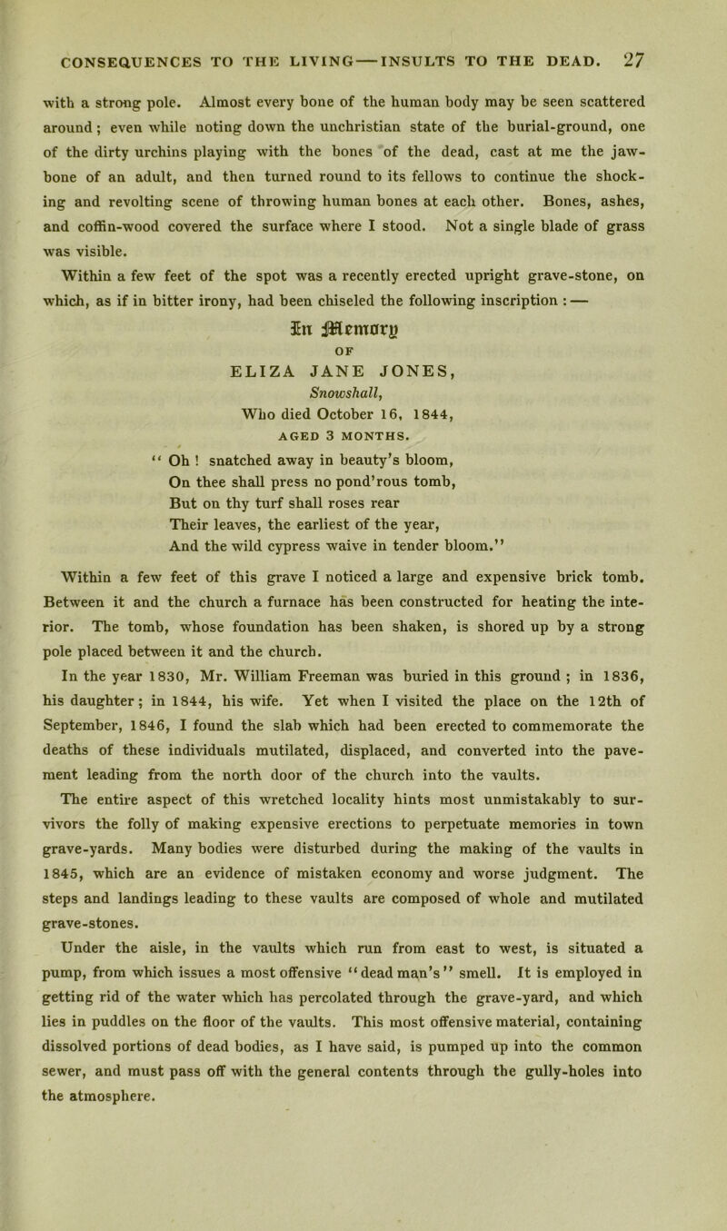 ■with a strong pole. Almost every bone of the human body may be seen scattered around; even while noting down the unchristian state of the burial-ground, one of the dirty urchins playing with the bones of the dead, cast at me the jaw- bone of an adult, and then turned round to its fellows to continue the shock- ing and revolting scene of throwing human bones at each other. Bones, ashes, and coffin-wood covered the surface where I stood. Not a single blade of grass was visible. Within a few feet of the spot was a recently erected upright grave-stone, on which, as if in bitter irony, had been chiseled the following inscription : — ill iWcmorg OF ELIZA JANE JONES, Snowshall, Who died October 16, 1844, AGED 3 MONTHS. * “ Oh ! snatched away in beauty’s bloom. On thee shall press no pond’rous tomb. But on thy turf shall roses rear Their leaves, the earliest of the year. And the wild cypress waive in tender bloom.” Within a few feet of this grave I noticed a large and expensive brick tomb. Between it and the church a furnace has been constructed for heating the inte- rior. The tomb, whose foundation has been shaken, is shored up by a strong pole placed between it and the church. In the year 1830, Mr. William Freeman was buried in this ground ; in 1836, his daughter; in 1844, his wife. Yet when I •visited the place on the 12th of September, 1846, I found the slab which had been erected to commemorate the deaths of these individuals mutilated, displaced, and converted into the pave- ment leading from the north door of the church into the vaults. The entire aspect of this wretched locality hints most unmistakably to sur- ■vivors the folly of making expensive erections to perpetuate memories in town grave-yards. Many bodies were disturbed during the making of the vaults in 1845, which are an evidence of mistaken economy and worse judgment. The steps and landings leading to these vaults are composed of whole and mutilated grave-stones. Under the aisle, in the vaults which run from east to west, is situated a pump, from which issues a most offensive “dead man’s” smell. It is employed in getting rid of the water which has percolated through the grave-yard, and which lies in puddles on the floor of the vaults. This most offensive material, containing dissolved portions of dead bodies, as I have said, is pumped up into the common sewer, and must pass off with the general contents through the gully-holes into the atmosphere.