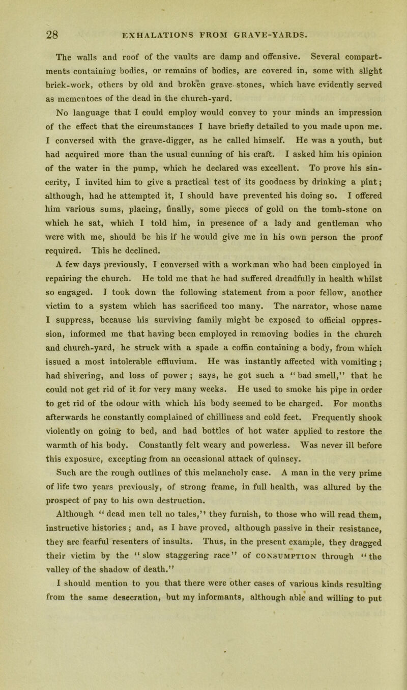 The walls and roof of the vaults are damp and offensive. Several compart- ments containing bodies, or remains of bodies, are covered in, some with slight brick-work, others by old and broken grave, stones, which have evidently served as mementoes of the dead in the church-yard. No language that I could employ would convey to your minds an impression of the effect that the circumstances I have briefly detailed to you made upon me. I conversed with the grave-digger, as he called himself. He was a youth, but had acquired more than the usual cunning of his craft. I asked him his opinion of the water in the pump, which he declared was excellent. To prove his sin- cerity, I invited him to give a practical test of its goodness by drinking a pint; although, had he attempted it, I should have prevented his doing so. I offered him various sums, placing, finally, some pieces of gold on the tomb-stone on which he sat, which I told him, in presence of a lady and gentleman who were with me, should be his if he would give me in his own person the proof required. This he declined. A few days previously, I conversed with a workman who had been employed in repairing the church. He told me that he had suffered dreadfully in health whilst so engaged. I took down the following statement from a poor fellow, another victim to a system which has sacrificed too many. The narrator, whose name I suppress, because his surviving family might be exposed to official oppres- sion, informed me that having been employed in removing bodies in the church and church-yard, he struck with a spade a coffin containing a body, from which issued a most intolerable eflduvium. He was instantly affected with vomiting; had shivering, and loss of power; says, he got such a “bad smell,” that he could not get rid of it for very many weeks. He used to smoke his pipe in order to get rid of the odour with which his body seemed to be charged. For months afterwards he constantly complained of chilliness and cold feet. Frequently shook violently on going to bed, and had bottles of hot water applied to restore the warmth of his body. Constantly felt weary and powerless. Was never ill before this exposure, excepting from an occasional attack of quinsey. Such are the rough outlines of this melancholy case. A man in the very prime of life two years previously, of strong frame, in full health, was allured by the prospect of pay to bis own destruction. Although “ dead men tell no tales,” they furnish, to those who will read them, instructive histories ; and, as I have proved, although passive in their resistance, they are fearful resenters of insults. Thus, in the present example, they dragged their victim by the “slow staggering race” of consumption through “the valley of the shadow of death.” I should mention to you that there were other cases of various kinds resulting from the same desecration, but my informants, although able and willing to put