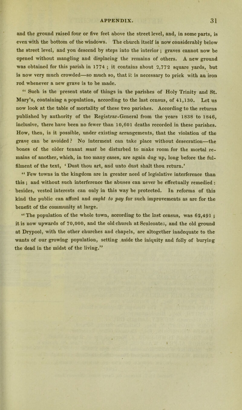 and the ground raised four or five feet above the street level, and, in some parts, is even with the bottom of the windows. The church itself is now considerably below the street level, and you descend by steps into the interior; graves cannot now be opened without mangling and displacing the remains of others. A new ground was obtained for this parish in 1774 ; it contains about 2,772 square yards, but is now very much crowded—so much so, that it is necessary to prick with an iron rod whenever a new grave is to be made. “ Such is the present state of things in the parishes of Holy Trinity and St. Mary’s, containing a population, according to the last census, of 41,130. Let us now look at the table of mortality of these two parishes. According to the returns published by authority of the Registrar-General from the years 1838 to 1846, inclusive, there have been no fewer than 10,601 deaths recorded in these parishes. How, then, is it possible, under existing arrangements, that the violation of the grave can be avoided.^ No interment can take place without desecration—the bones of the older tenant must be disturbed to niake room for the mortal re- medns of another, which, in too many cases, are again dug up, long before the ful- filment of the text, ‘ Dust thou art, and unto dust shalt thou return.’ “ Few towns in the kingdom are in greater need of legislative interference than this ; and without such interference the abuses can never be effectually remedied : besides, vested interests can only in this way be protected. In reforms of this kind the public can afford and ought to pay for such improvements as are for the benefit of the community at large. “ The population of the whole town, according to the last census, was 62,491 ; it is now upwards of 70,000, and the old church at Sculcoates, and the old ground at Drypool, with the other churches and chapels, are altogether inadequate to the wants of our growing poprdation, setting aside the iniquity and folly of burying the dead in the midst of the living.”