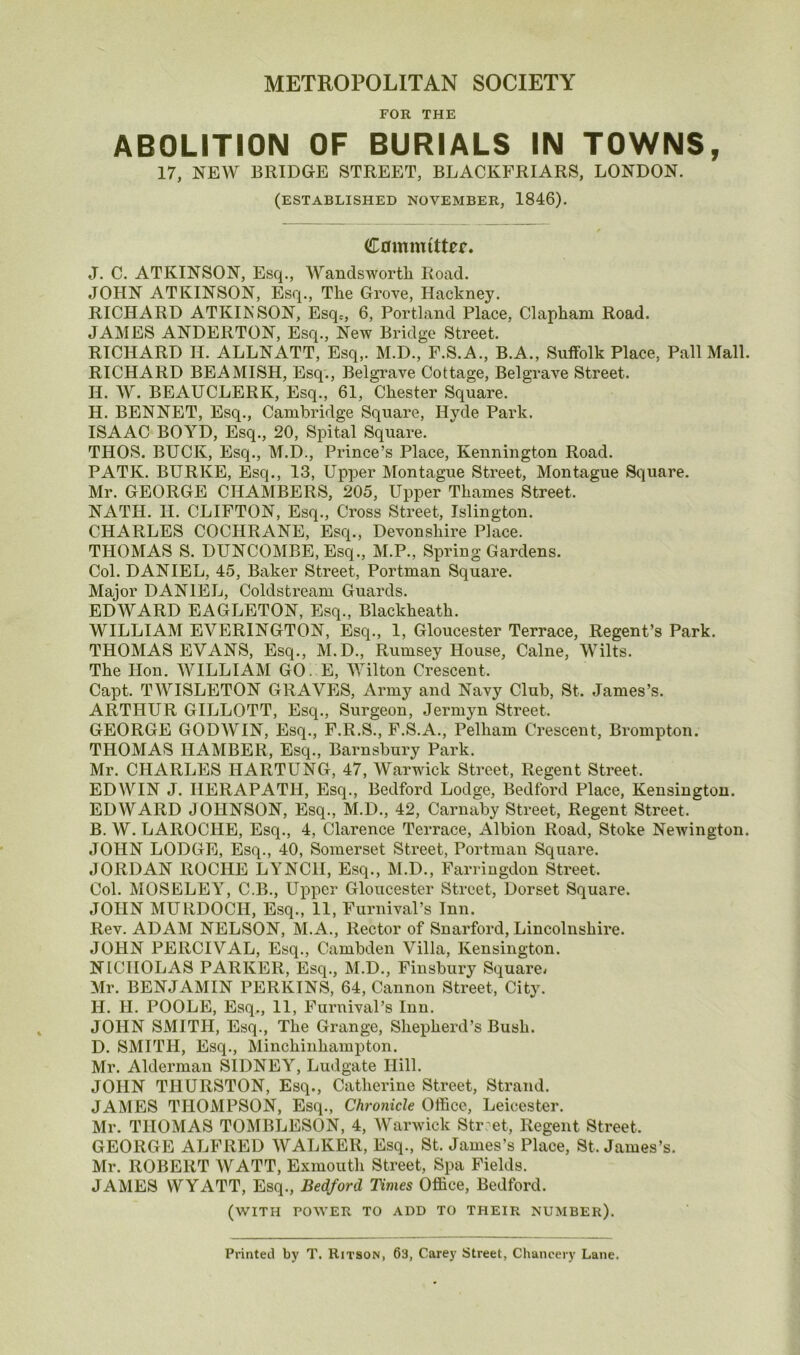 METROPOLITAN SOCIETY FOR THE ABOLITION OF BURIALS IN TOWNS, 17, NEW BRIDGE STREET, BLACKFRIARS, LONDON. (ESTABLISHED NOVEMBER, 1846). Committer. J. C. ATKINSON, Esq., Wandsworth Road. JOHN ATKINSON, Esq., The Grove, Hackney. RICHARD ATKINSON, Esqc, 6, Portland Place, Clapham Road. JAMES ANDERTON, Esq., New Bridge Street. RICHARD II. ALLNATT, Esq,. M.D., F.S.A., B.A., Suffolk Place, Pall Mall. RICHARD BEAMISH, Esq., Belgrave Cottage, Belgrave Street. II. W. BEAUCLERK, Esq., 61, Chester Square. H. BENNET, Esq., Cambridge Square, Hyde Park. ISAAC BOYD, Esq., 20, Spital Square. THOS. BUCK, Esq., M.D., Pidnce’s Place, Kennington Road. PATK. BURKE, Esq., 13, Upper Montague Street, Montague Square. Mr. GEORGE CHAMBERS, 205, Upper Thames Street. NATH. II. CLIFTON, Esq., Cross Street, Islington. CHARLES COCHRANE, Esq., Devonshire Place. THOMAS S. DUNCOMBE,Esq., M.P., Spring Gardens. Col. DANIEL, 45, Baker Street, Portman Squai’e. Major DANIEL, Coldstream Guards. EDWARD EAGLETON, Esq., Blackheath. WILLIAM EVERINGTON, Esq., 1, Gloucester Terrace, Regent’s Park. THOMAS EVANS, Esq., M.D., Rumsey House, Caine, Wilts. The Hon. WILLIAM GO E, Wilton Crescent. Capt. TWISLETON GRAVES, Army and Navy Club, St. James’s. ARTHUR GILLOTT, Esq., Surgeon, Jermyn Street. GEORGE GODWIN, Esq., F.R.S., F.S.A., Pelham Crescent, Brompton. THOMAS HAMBER, Esq., Barnsbury Park. Mr. CHARLES HARTUNG, 47, Warwick Street, Regent Street. EDWIN J. HERAPATH, Esq., Bedford Lodge, Bedford Place, Kensington. EDWARD JOHNSON, Esq., M.D., 42, Carnaby Street, Regent Street. B. W. LAROCHE, Esq., 4, Clarence Terrace, Albion Road, Stoke Newington. JOHN LODGE, Esq., 40, Somerset Street, Portman Square. JORDAN ROCHE LYNCH, Esq., M.D., Farringdon Street. Col. MOSELEY, C.B., Upper Gloucester Street, Dorset Square. JOHN MURDOCH, Esq., 11, Furnival’s Inn. Rev. ADAM NELSON, M.A., Rector of Snarford, Lincolnshire. JOHN PERCIVAL, Esq., Cambden Villa, Kensington. NICHOLAS PARKER, Esq., M.D., Finsbury Square- Mr. BENJAMIN PERKINS, 64, Cannon Street, City. H. II. POOLE, Esq., 11, FuruivaPs Inn. JOHN SMITH, Esq., The Grange, Shepherd’s Bush. D. SMITH, Esq., Minchinhampton. Mr. Alderman SIDNEY, Ludgate Hill. JOHN THURSTON, Esq., Catherine Street, Strand. JAMES THOMPSON, Esq., Chronicle Office, Leicester. Mr. THOMAS TOMBLESON, 4, AVarwick Street, Regent Street. GEORGE ALFRED AVALKER, Esq., St. James’s Place, St. James’s. Mr. ROBERT AVATT, Exmouth Street, Spa Fields. JAMES WYATT, Esq., Bedford Times Office, Bedford. (WITH POWER TO ADD TO THEIR NUMBER). Printed by T. Ritson, 63, Carey Street, Chancery Lane.