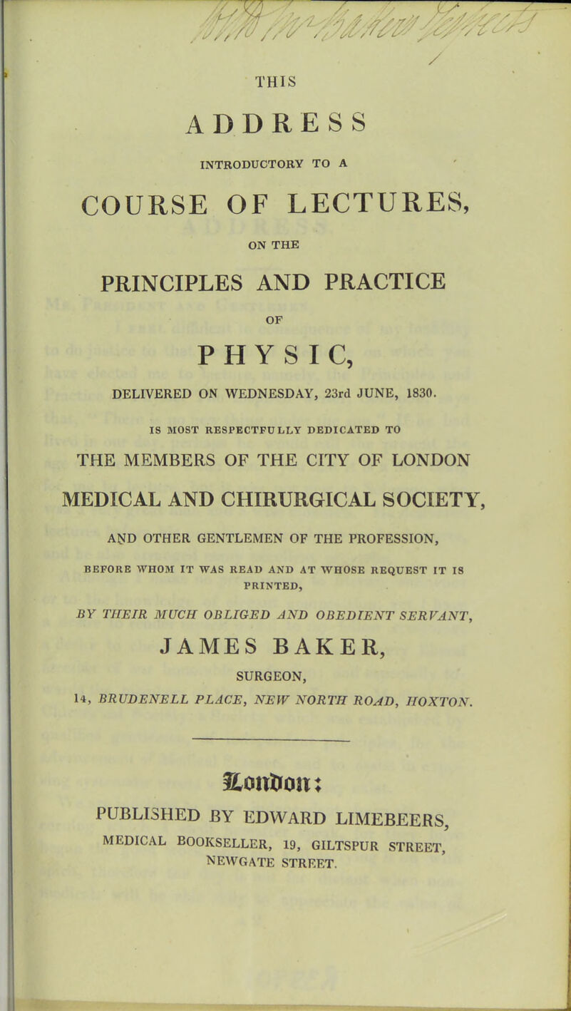 7 z7:TV7 ~ ///*# %S/, / THIS ADDRESS INTRODUCTORY TO A COURSE OF LECTURES, ON THE PRINCIPLES AND PRACTICE OF PHYSIC, DELIVERED ON WEDNESDAY, 23rd JUNE, 1830. IS MOST RESPECTFULLY DEDICATED TO THE MEMBERS OF THE CITY OF LONDON MEDICAL AND CHIRURGICAL SOCIETY, AND OTHER GENTLEMEN OF THE PROFESSION, BEFORE WHOM IT WAS READ AND AT WHOSE REQUEST IT IS PRINTED, BY THEIR MUCH OBLIGED AND OBEDIENT SERVANT, JAMES BAKER, SURGEON, 14, BRUDENELL PLACE, NEW NORTH ROAD, IIOXTON. f&ottlum: PUBLISHED BY EDWARD LIMEBEERS, MEDICAL BOOKSELLER, 19, GILTSPUR STREET, NEWGATE STREET.