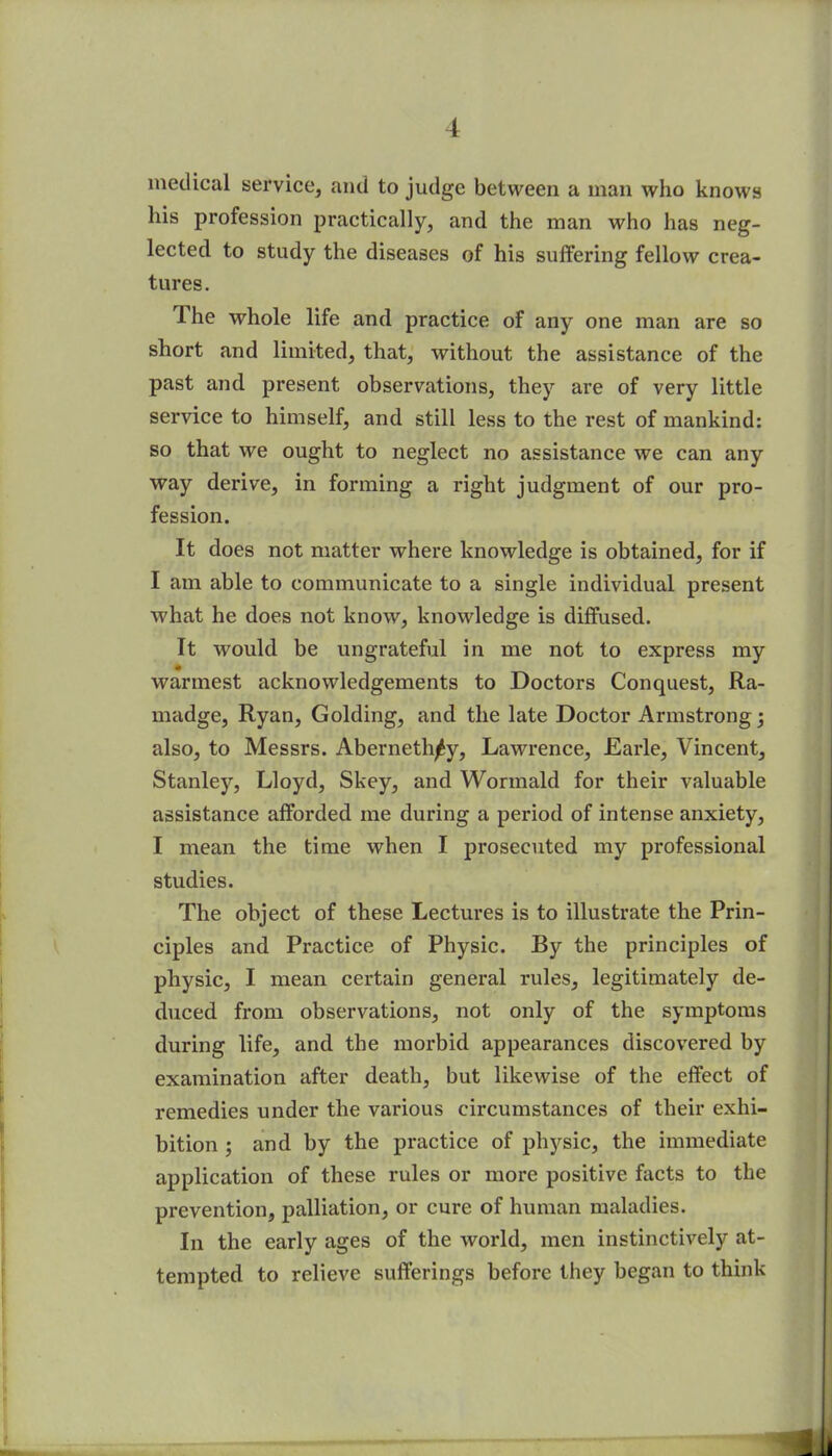 medical service, and to judge between a man who knows his profession practically, and the man who has neg- lected to study the diseases of his suffering fellow crea- tures. The whole life and practice of any one man are so short and limited, that, without the assistance of the past and present observations, they are of very little service to himself, and still less to the rest of mankind: so that we ought to neglect no assistance we can any way derive, in forming a right judgment of our pro- fession. It does not matter where knowledge is obtained, for if I am able to communicate to a single individual present what he does not know, knowledge is diffused. It would be ungrateful in me not to express my ♦ warmest acknowledgements to Doctors Conquest, Ra- madge, Ryan, Golding, and the late Doctor Armstrong; also, to Messrs. Aberneth^y, Lawrence, Earle, Vincent, Stanley, Lloyd, Skey, and Wormald for their valuable assistance afforded me during a period of intense anxiety, I mean the time when I prosecuted my professional studies. The object of these Lectures is to illustrate the Prin- ciples and Practice of Physic. By the principles of physic, I mean certain general rules, legitimately de- duced from observations, not only of the symptoms during life, and the morbid appearances discovered by examination after death, but likewise of the effect of remedies under the various circumstances of their exhi- bition ; and by the practice of physic, the immediate application of these rules or more positive facts to the prevention, palliation, or cure of human maladies. In the early ages of the world, men instinctively at- tempted to relieve sufferings before they began to think