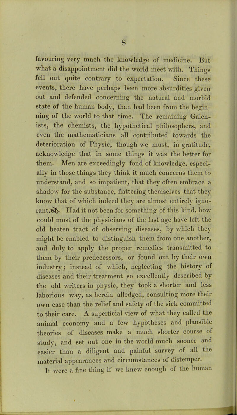 favouring very much the knowledge of medicine. But what a disappointment did the world meet with. Things fell out quite contrary to expectation. Since these events, there have perhaps been more absurdities given out and defended concerning the natural and morbid state of the human body, than had been from the begin- ning of the world to that time. The remaining Galen- ists, the chemists, the hypothetical philosophers, and even the mathematicians all contributed towards the deterioration of Physic, though we must, in gratitude, acknowledge that in some things it was the better for them. Men are exceedingly fond of knowledge, especi- ally in those things they think it much concerns them to understand, and so impatient, that they often embrace a shadow for the substance, flattering themselves that they know that of which indeed they are almost entirely igno- rant;?^ PIad it not been for something of this kind, how could most of the physicians of the last age have left the old beaten tract of observing diseases, by which they might be enabled to distinguish them from one another, and duly to apply the proper remedies transmitted to them by their predecessors, or found out by their own industry; instead of which, neglecting the history of diseases and their treatment so excellently described by the old writers in physic, they took a shorter and less laborious way, as herein alledged, consulting more their own ease than the relief and safety of the sick committed to their care. A superficial view of what they called the animal economy and a few hypotheses and plausible theories of diseases make a much shorter course of study, and set out one in the world much sooner and easier than a diligent and painful survey of all the material appearances and circumstances of distemper. It were a fine thing if we knew enough of the human