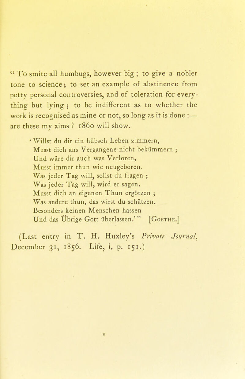 To smite all humbugs, however big ; to give a nobler tone to science; to set an example of abstinence from petty personal controversies, and of toleration for every- thing but lying ; to be indifferent as to whether the work is recognised as mine or not, so long as it is done :— are these my aims ? i86o will show. ' Willst du dir ein hiibsch Leben zimmern, Musst dich ans Vergangene nicht bekiimmern ; Und ware dir auch was Verloren, Musst immer thun wie neugeboren. Was jeder Tag will, soUst du fragen ; Was jeder Tag will, wird er sagen. Musst dich an eigenen Thun ergotzen ; Was andere thun, das wirst du schatzen. Besonders keinen Menschen hassen Und das Ubrige Gott uberlassen.' [Goethe.] (Last entry in T. H. Huxley's Private Journal^ December 31, 1856. Life, i, p. 151.)