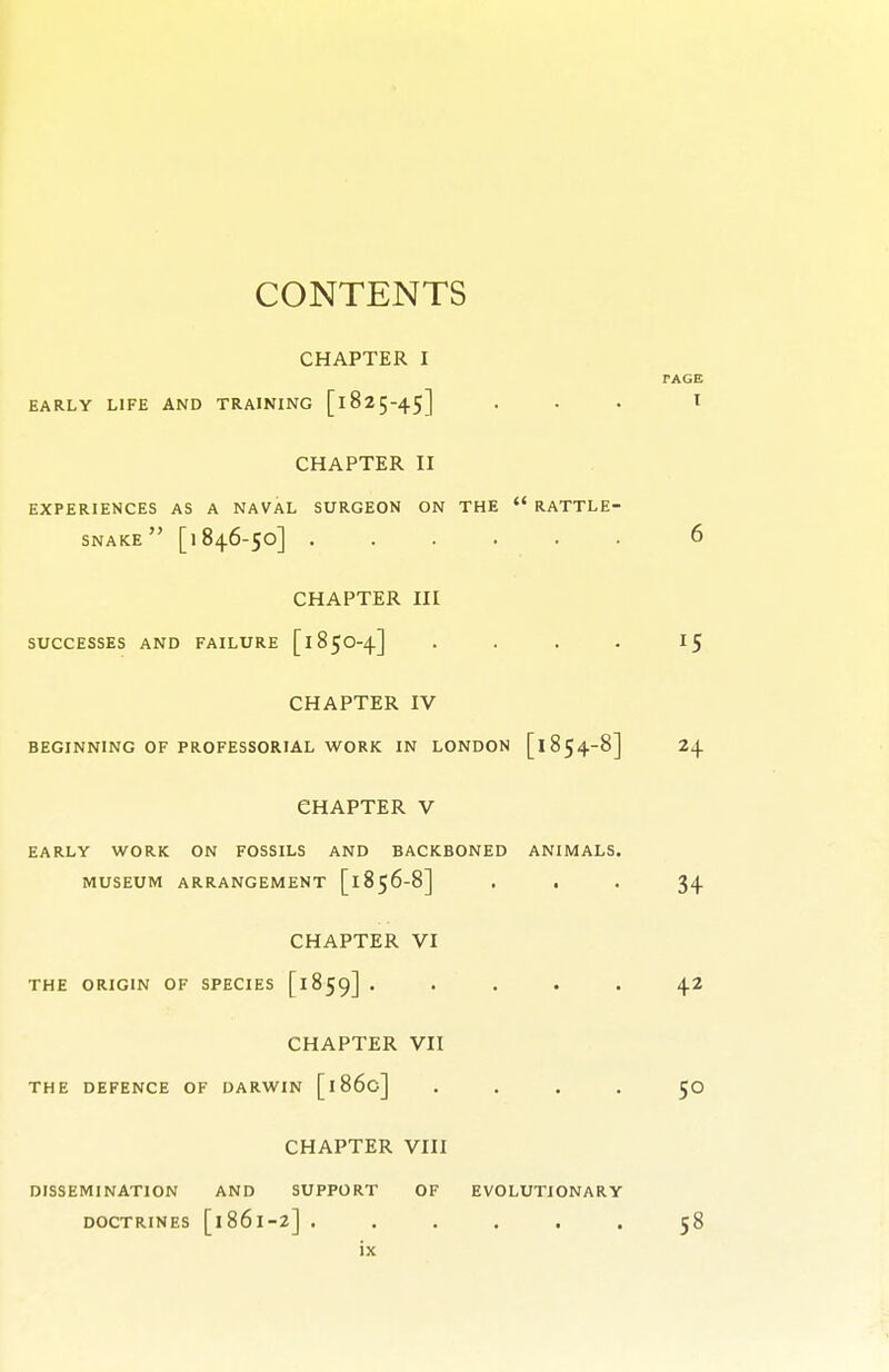 CHAPTER I EARLY LIFE AND TRAINING [l 82 5-45] CHAPTER II EXPERIENCES AS A NAVAL SURGEON ON THE  RATTLE- SNAKE  [1846-50] CHAPTER III SUCCESSES AND FAILURE [185O-4] . . . . CHAPTER IV BEGINNING OF PROFESSORIAL WORK IN LONDON [1854-8] CHAPTER V EARLY WORK ON FOSSILS AND BACKBONED ANIMALS. MUSEUM ARRANGEMENT [1856-8] . . CHAPTER VI THE ORIGIN OF SPECIES [1859] . . . . . CHAPTER VII THE DEFENCE OF DARWIN [1860] . . . . CHAPTER VIII DISSEMINATION AND SUPPORT OF EVOLUTIONARY DOCTRINES [1861-2] ......