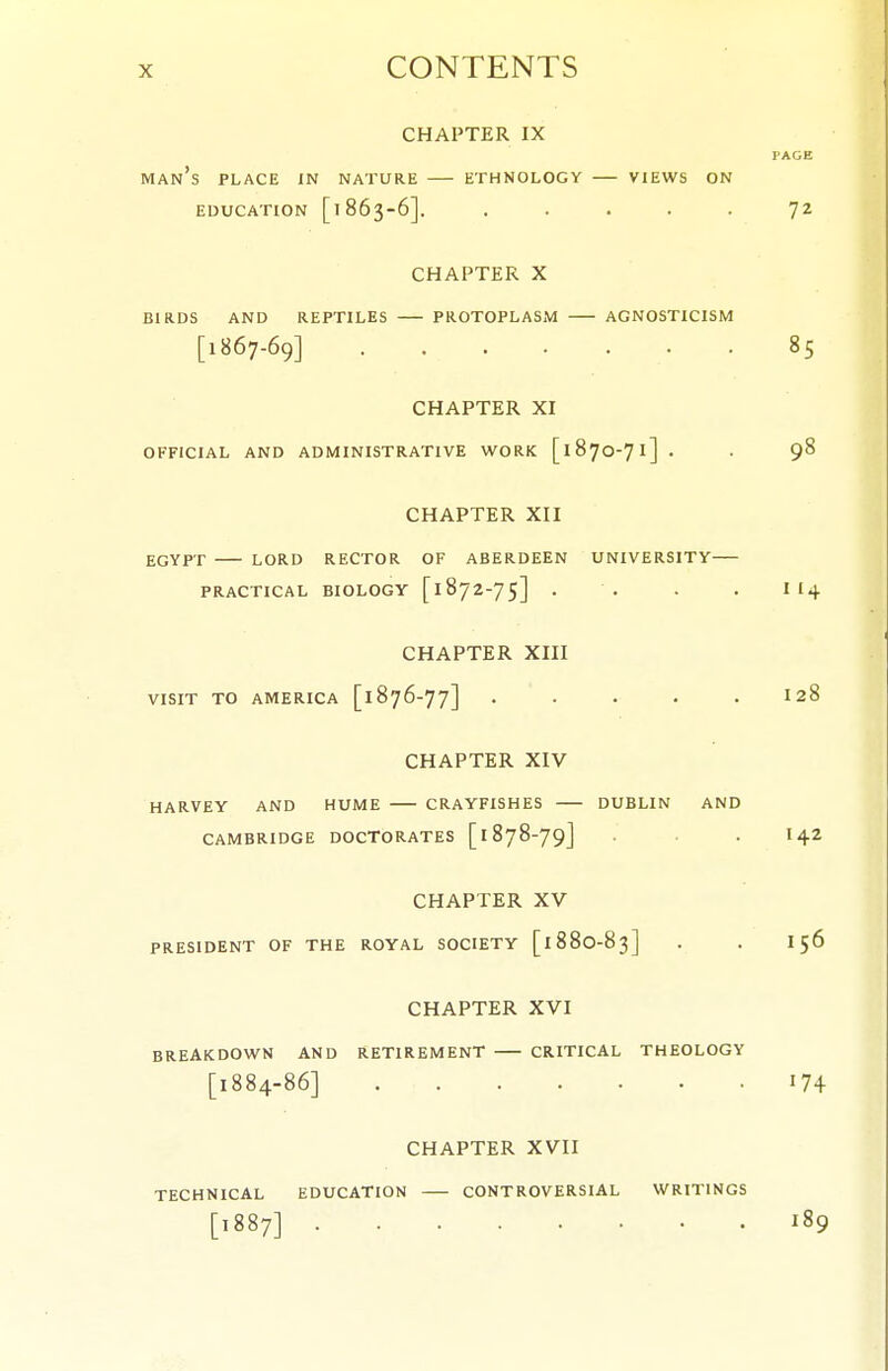 CHAPTER IX PAGE man's place JN nature ETHNOLOGY VIEWS ON EDUCATION [1863-6]. ..... 72 CHAPTER X BIRDS AND REPTILES PROTOPLASM AGNOSTICISM [1867-69] 85 CHAPTER XI OFFICIAL AND ADMINISTRATIVE WORK [1870-71] . . 98 CHAPTER XII EGYPT LORD RECTOR OF ABERDEEN UNIVERSITY PRACTICAL BIOLOGY [ 1872-7 5] . . . . II4 CHAPTER XIII VISIT TO AMERICA [1876-77] ..... I28 CHAPTER XIV HARVEY AND HUME CRAYFISHES DUBLIN AND CAMBRIDGE DOCTORATES [ 1878-79] . I42 CHAPTER XV PRESIDENT OF THE ROYAL SOCIETY [188O-83] . . 156 CHAPTER XVI BREAKDOWN AND RETIREMENT CRITICAL THEOLOGY [1884-86] CHAPTER XVII TECHNICAL EDUCATION CONTROVERSIAL WRITINGS [1887] 189