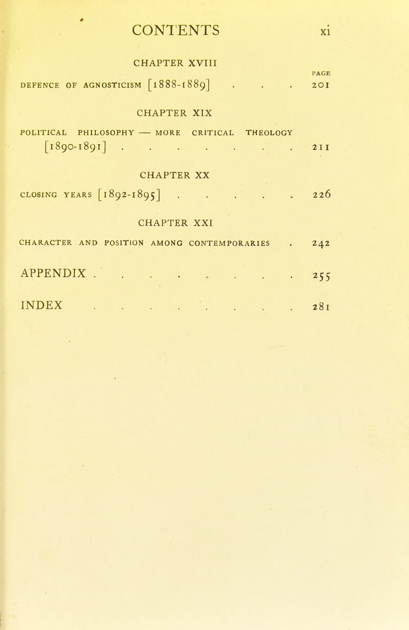 CHAPTER XVIII PAGE DEFENCE OF AGNOSTICISM [1888-1889] . . . 20I CHAPTER XIX POLITICAL PHILOSOPHY MORE CRITICAL THEOLOGY [189O-1891] 211 CHAPTER XX CLOSING YEARS [1892-1895] . , . . . 226 CHAPTER XXI CHARACTER AND POSITION AMONG CONTEMPORARIES . 242 APPENDIX 255 INDEX . . . . .281