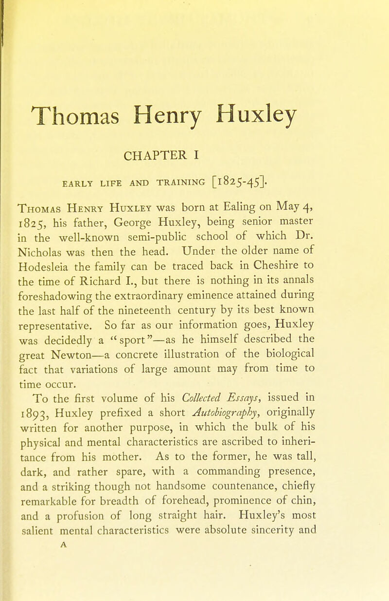 Thomas Henry Huxley CHAPTER I EARLY LIFE AND TRAINING [l825-45]. Thomas Henry Huxley was born at Ealing on May 4, 1825, his father, George Huxley, being senior master in the well-known semi-public school of which Dr. Nicholas was then the head. Under the older name of Hodesleia the family can be traced back in Cheshire to the tune of Richard I., but there is nothing in its annals foreshadowing the extraordinary eminence attained during the last half of the nineteenth century by its best known representative. So far as our information goes, Huxley was decidedly a sport—as he himself described the great Newton—a concrete illustration of the biological fact that variations of large amount may from time to time occur. To the first volume of his Collected Essays, issued in 1893, Huxley prefixed a short Autobiography, originally written for another purpose, in which the bulk of his physical and mental characteristics are ascribed to inheri- tance from his mother. As to the former, he was tall, dark, and rather spare, with a commanding presence, and a striking though not handsome countenance, chiefly remarkable for breadth of forehead, prominence of chin, and a profusion of long straight hair. Huxley's most salient mental characteristics were absolute sincerity and A