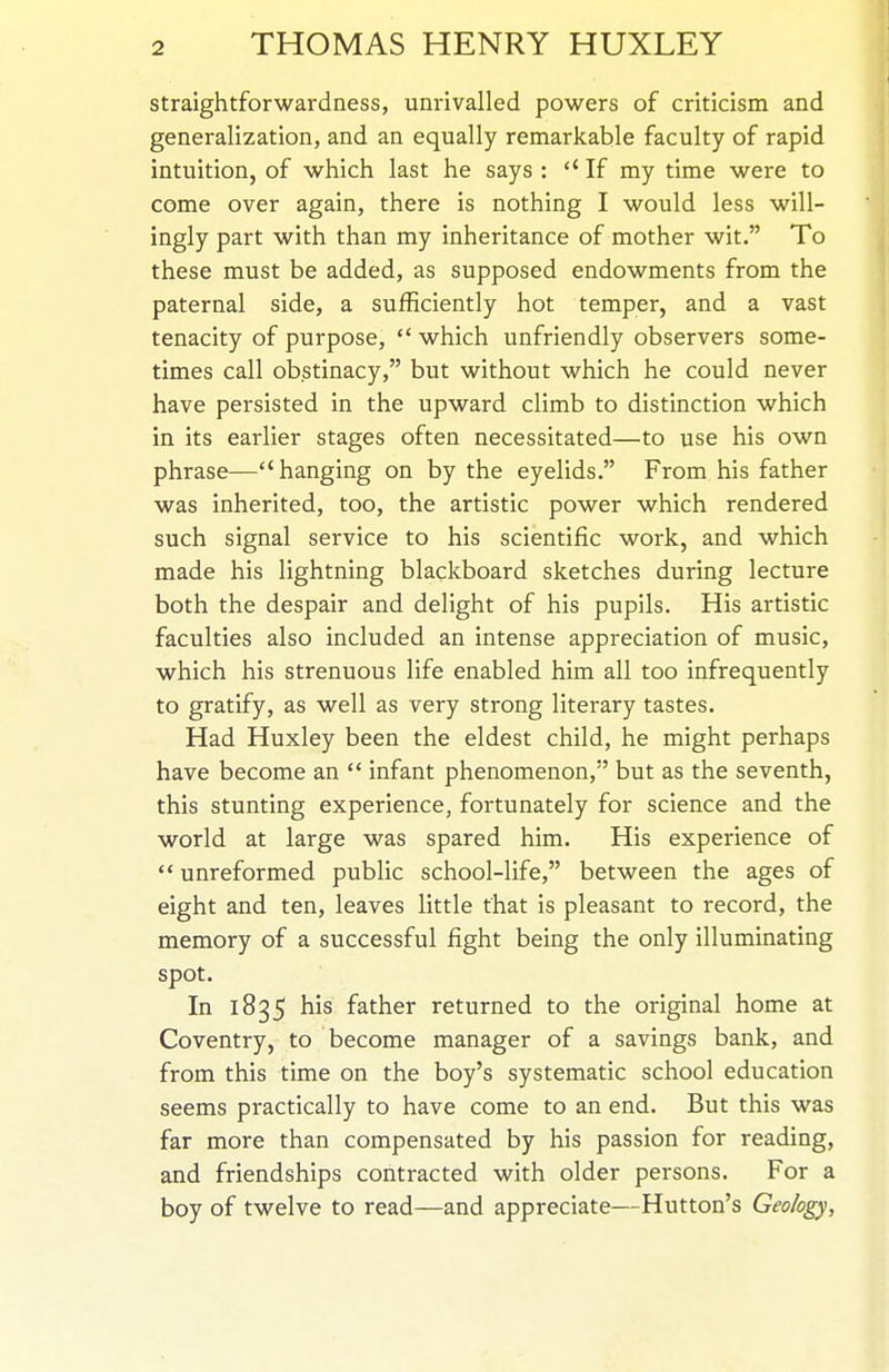 straightforwardness, unrivalled powers of criticism and generalization, and an equally remarkable faculty of rapid intuition, of which last he says : *' If my time were to come over again, there is nothing I would less will- ingly part with than my inheritance of mother wit. To these must be added, as supposed endowments from the paternal side, a sufficiently hot temper, and a vast tenacity of purpose,  which unfriendly observers some- times call obstinacy, but without which he could never have persisted in the upward climb to distinction which in its earlier stages often necessitated—to use his own phrase—hanging on by the eyelids. From his father was inherited, too, the artistic power which rendered such signal service to his scientific work, and which made his lightning blackboard sketches during lecture both the despair and delight of his pupils. His artistic faculties also included an intense appreciation of music, which his strenuous life enabled him all too infrequently to gratify, as well as very strong literary tastes. Had Huxley been the eldest child, he might perhaps have become an  infant phenomenon, but as the seventh, this stunting experience, fortunately for science and the world at large was spared him. His experience of  unreformed public school-life, between the ages of eight and ten, leaves little that is pleasant to record, the memory of a successful fight being the only illuminating spot. In 1835 his father returned to the original home at Coventry, to become manager of a savings bank, and from this time on the boy's systematic school education seems practically to have come to an end. But this was far more than compensated by his passion for reading, and friendships contracted with older persons. For a boy of twelve to read—and appreciate—Hutton's Geology,