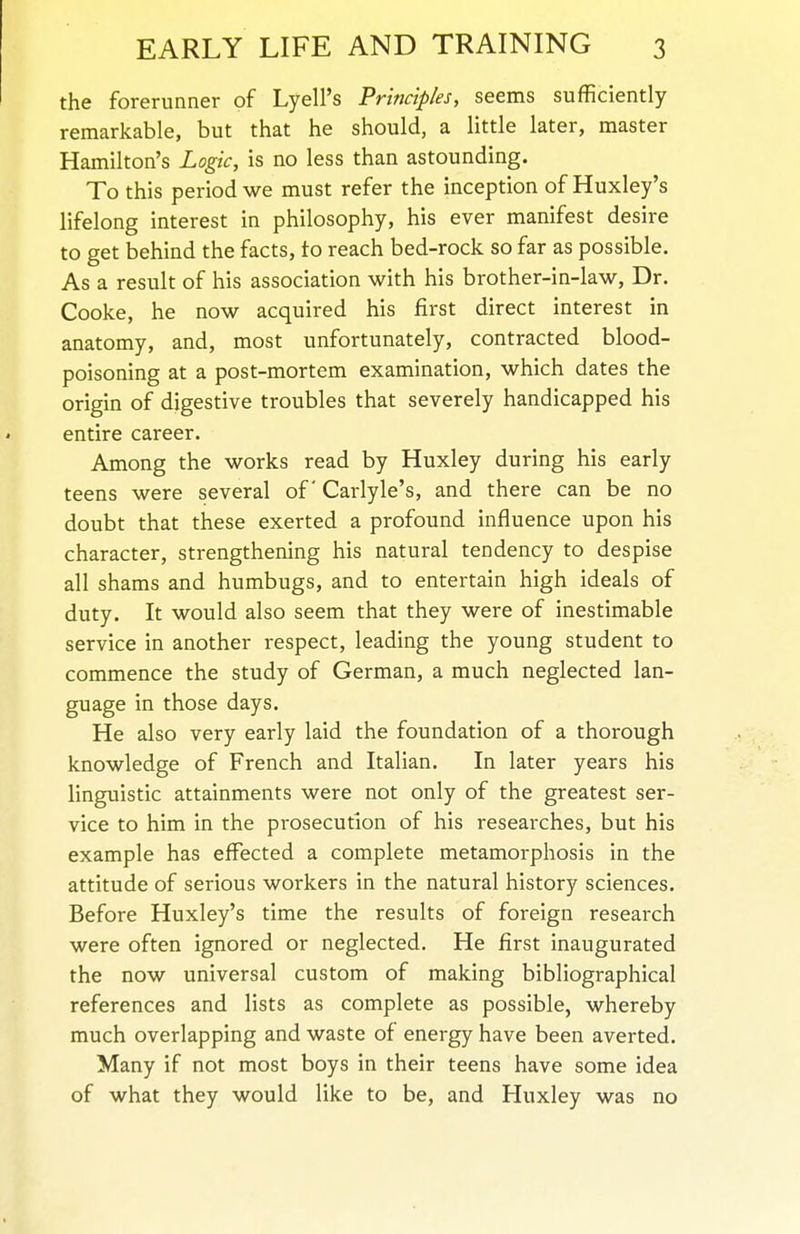 the forerunner of Lyell's Principles, seems sufficiently remarkable, but that he should, a little later, master Hamilton's Logic, is no less than astounding. To this period we must refer the inception of Huxley's lifelong interest in philosophy, his ever manifest desire to get behind the facts, to reach bed-rock so far as possible. As a result of his association with his brother-in-law. Dr. Cooke, he now acquired his first direct interest in anatomy, and, most unfortunately, contracted blood- poisoning at a post-mortem examination, which dates the origin of digestive troubles that severely handicapped his entire career. Among the works read by Huxley during his early teens were several of Carlyle's, and there can be no doubt that these exerted a profound influence upon his character, strengthening his natural tendency to despise all shams and humbugs, and to entertain high ideals of duty. It would also seem that they were of inestimable service in another respect, leading the young student to commence the study of German, a much neglected lan- guage in those days. He also very early laid the foundation of a thorough knowledge of French and Italian. In later years his linguistic attainments were not only of the greatest ser- vice to him in the prosecution of his researches, but his example has effected a complete metamorphosis in the attitude of serious workers in the natural history sciences. Before Huxley's time the results of foreign research were often ignored or neglected. He first inaugurated the now universal custom of making bibliographical references and lists as complete as possible, whereby much overlapping and waste of energy have been averted. Many if not most boys in their teens have some idea of what they would like to be, and Huxley was no