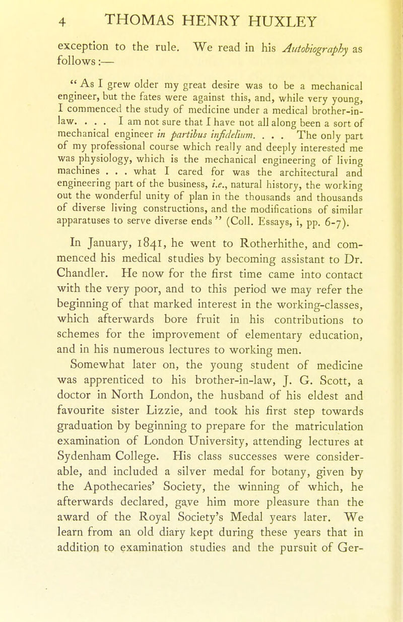 exception to the rule. We read in his Autobiography as follows:—  As I grew older my great desire was to be a mechanical engineer, but the fates were against this, and, while very young, I commenced the study of medicine under a medical brother-in- law. ... I am not sure that I have not all along been a sort of mechanical engineer in partibus infideliiim. . . . The only part of my professional course which really and deeply interested me was physiology, which is the mechanical engineering of living machines . . , what I cared for was the architectural and engineering part of the business, i.e., natural history, the working out the wonderful unity of plan in the thousands and thousands of diverse living constructions, and the modifications of similar apparatuses to serve diverse ends  (Coll. Essays, i, pp. 6-7). In January, 1841, he went to Rotherhithe, and com- menced his medical studies by becoming assistant to Dr. Chandler. He now for the first time came into contact with the very poor, and to this period we may refer the beginning of that marked interest in the working-classes, which afterwards bore fruit in his contributions to schemes for the improvement of elementary education, and in his numerous lectures to working men. Somewhat later on, the young student of medicine was apprenticed to his brother-in-law, J. G. Scott, a doctor in North London, the husband of his eldest and favourite sister Lizzie, and took his first step towards graduation by beginning to prepare for the matriculation examination of London University, attending lectures at Sydenham College. His class successes were consider- able, and included a silver medal for botany, given by the Apothecaries' Society, the winning of which, he afterwards declared, gave him more pleasure than the award of the Royal Society's Medal years later. We learn from an old diary kept during these years that in addition to examination studies and the pursuit of Ger-